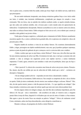 A IRA DIVINA
J. W. ROCHESTER
Até os quinze anos, a menina tinha boa saúde; ainda que fosse frágil e de índole nervosa, nada havia
que preocupasse.
De um modo totalmente inesperado, uma doença misteriosa ganhou força e teve início então
um lento, é verdade, mas insistente definhamento, complicado por ataques de coração e tosse
extenuante. Não era tísica, mas na opinião dos médicos acabaria sendo, se aquela estranha doença,
que não cedia com nenhum remédio, não a levasse para o outro mundo antes do aparecimento da
tuberculose. Completamente desesperado, Dickson aconselhava-se com os maiores astros da ciência,
mas todos os esforços foram inúteis. Edith extinguia-se feito cera ao sol, e era evidente que a morte já
estendia a mão gelada à sua jovem vítima.
Vindo para a Europa a negócios e, sobretudo para o tratamento de Edith, Dickson casualmente
encontrou aquela vila, e como a enferma havia gostado dela, ele se apressou em comprá-la e deu-a de
presente para a filha.
Naquela manhã ela recebera a visita de um médico famoso. Ele examinou demoradamente
Edith e, alegre, pressagiou um rápido restabelecimento; mas esta, que já perdera qualquer esperança,
postou-se junto da janela do gabinete do pai e começou a ouvir a conversa dele com o médico.
- Então o senhor quer que eu seja franco, mister Dickson? Neste caso, devo-lhe dizer que não
há uma mínima esperança de salvar sua filha. Já tentamos de tudo, mas o mal que a consome não está
cedendo: a vida se extingue mo organismo jovem com rapidez incrível, e somos totalmente
impotentes. É inútil, agora, torturá-la com remédios e toda sorte de proibições; deixe que ela faça o
que quiser.
- Não é possível! A ciência deve encontrar uma forma de salvar esta jovem criatura. Prometo-
lhe, doutor, dou-lhe um milhão por ano de sobrevida de Edith, desde que a salve! – exclamou em
desespero o banqueiro.
- Só um milagre poderá salvá-la – respondeu em tom triste e desanimado o médico.
Ao ouvi-los se levantarem, Edith retirou-se. Seu coração se comprimiu de dor e ela se fechou
no quarto. Então já estava condenada, deveria morrer caso nenhum milagre a salvasse. Morrer? Não,
não, ela não queria morrer; jamais a vida lhe parecera tão bela... E o que significa um milagre? Que
força estranha e misteriosa seria capaz de realizar aquilo que nem ouro nem ciência podiam fazer
Ela lera alguns relatos de milagres antigos, mas não lhes dava nenhuma importância, pois lhe
faltava à fé. Seu pai – ateu e materialista – não acreditava em nada, só venerava ouro; e ninguém
jamais falou à moça de Deus, daquela fé vivificadora que cria um elo entre o Criador e a Sua criatura.
Mas agora o pavor da morte fixou sua atenção na palavra “milagre”. Talvez ele realmente exista!
Como, entretanto, achar esta força desconhecida, como obrigá-la a manifestar-se
Durante o almoço, ela perguntou de chofre a mister Dickson:
203
 