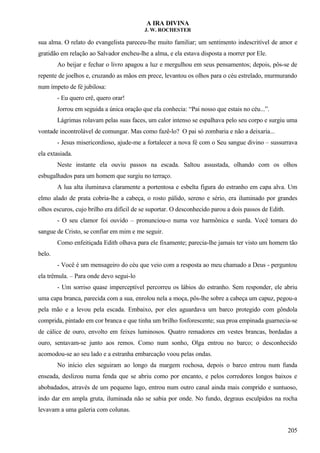 A IRA DIVINA
J. W. ROCHESTER
sua alma. O relato do evangelista pareceu-lhe muito familiar; um sentimento indescritível de amor e
gratidão em relação ao Salvador encheu-lhe a alma, e ela estava disposta a morrer por Ele.
Ao beijar e fechar o livro apagou a luz e mergulhou em seus pensamentos; depois, pôs-se de
repente de joelhos e, cruzando as mãos em prece, levantou os olhos para o céu estrelado, murmurando
num ímpeto de fé jubilosa:
- Eu quero crê, quero orar!
Jorrou em seguida a única oração que ela conhecia: “Pai nosso que estais no céu...”.
Lágrimas rolavam pelas suas faces, um calor intenso se espalhava pelo seu corpo e surgiu uma
vontade incontrolável de comungar. Mas como fazê-lo? O pai só zombaria e não a deixaria...
- Jesus misericordioso, ajude-me a fortalecer a nova fé com o Seu sangue divino – sussurrava
ela extasiada.
Neste instante ela ouviu passos na escada. Saltou assustada, olhando com os olhos
esbugalhados para um homem que surgiu no terraço.
A lua alta iluminava claramente a portentosa e esbelta figura do estranho em capa alva. Um
elmo alado de prata cobria-lhe a cabeça, o rosto pálido, sereno e sério, era iluminado por grandes
olhos escuros, cujo brilho era difícil de se suportar. O desconhecido parou a dois passos de Edith.
- O seu clamor foi ouvido – pronunciou-o numa voz harmônica e surda. Você tomara do
sangue de Cristo, se confiar em mim e me seguir.
Como enfeitiçada Edith olhava para ele fixamente; parecia-lhe jamais ter visto um homem tão
belo.
- Você é um mensageiro do céu que veio com a resposta ao meu chamado a Deus - perguntou
ela trêmula. – Para onde devo segui-lo
- Um sorriso quase imperceptível percorreu os lábios do estranho. Sem responder, ele abriu
uma capa branca, parecida com a sua, enrolou nela a moça, pôs-lhe sobre a cabeça um capuz, pegou-a
pela mão e a levou pela escada. Embaixo, por eles aguardava um barco protegido com gôndola
comprida, pintado em cor branca e que tinha um brilho fosforescente; sua proa empinada guarnecia-se
de cálice de ouro, envolto em feixes luminosos. Quatro remadores em vestes brancas, bordadas a
ouro, sentavam-se junto aos remos. Como num sonho, Olga entrou no barco; o desconhecido
acomodou-se ao seu lado e a estranha embarcação voou pelas ondas.
No início eles seguiram ao longo da margem rochosa, depois o barco entrou num funda
enseada, deslizou numa fenda que se abriu como por encanto, e pelos corredores longos baixos e
abobadados, através de um pequeno lago, entrou num outro canal ainda mais comprido e suntuoso,
indo dar em ampla gruta, iluminada não se sabia por onde. No fundo, degraus esculpidos na rocha
levavam a uma galeria com colunas.
205
 