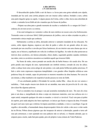 A IRA DIVINA
J. W. ROCHESTER
O desconhecido ajudou Edith a sair do barco e a levou para uma gruta redonda com cúpula,
inundada por luz azul; uma cortina púrpura com um imenso cálice radioso, bordado a ouro, cobria
uma parte daquela igreja ou capela. A alguns passos da Corina, sobre o chão, havia uma almofada de
veludo; o estranho levou Edith até ela e mandou que ela ficasse de joelhos.
- Prepare sua alma para o grande momento de receber a verdadeira fé e o sangue de Cristo! –
ordenou ele em tom severo e se retirou.
A luz azul extinguiu-se e somente o cálice de ouro cintilava no escuro com a luz fosforescente.
Tremendo como se estivesse febril, Edith permaneceu de joelhos, com as mãos cruzadas no peito, e
sussurrando a única oração que conhecia.
Subitamente a cortina se abriu, deixando entrever o santuário inundado de luz ofuscante. No
centro, sobre alguns degraus, erguia-se um altar de pedra e sobre ele um grande cálice de ouro,
encimado por um crucifixo e envolto por feixes luminosos; de seu interior saia uma chama que ora se
erguia, ora se baixava, espalhando em volta de si milhares de fagulhas. Ao redor do altar postavam-se
imóveis doze cavaleiros, em túnicas prateadas, elmos alados, segurando grandes espadas cintilantes
nas mãos; entre os cavaleiros encontrava-se também aquele que trouxera Edith.
Na frente de todos, estava postado um ancião alto de barba branca e de casula alva. Do seu
peito pendia uma insígnia de ouro, representando um símbolo místico, coroado da cruz do cálice;
sobre a cabeça luzia uma coroa antiga de sete pontas e em cada ponta brilhavam pedras preciosas, O
belo e sério rosto expressava majestosa tranqüilidade e nos grandes olhos límpidos refletia-se uma
poderosa força de vontade, capaz de perscrutar os menores meandros da alma humana. Por cerca de
um minuto, o olhar meditativo do respeitável ancião pousou no rosto de Edith.
- O seu arrebatado pedido à Divindade foi ouvido, minha filha – disse ele em voz sonora e
melódica, - Toda oração sincera tem direito de ser atendida; mas antes de provê-la de fé e de vida,
devo dizer-lhe algumas palavras.
Você se considera rica só porque o seu pai acumulou montanhas de ouro. Do ouro ele criou
para si um deus e, mergulhando de alma e corpo em interesses materiais, com isso sufocou em si o
sopro astral, rompendo qualquer elo entre os mundos: o visível e o invisível. Você vem para cá pobre
de espírito, pois nada adquiriu dos bens espirituais: os únicos que fazem a riqueza da alma. O mundo
do qual você saiu é pior que o inferno; lá impera autoritária a maldade, o vício e o sacrilégio. Cega de
orgulho e devassidão, a humanidade dança despreocupada à beira do vulcão e não ouve o rolar surdo
da ira Divina. Pobres desses pigmeus que são incapazes de antever a destruição; quando a terra sob
seus pés estremecer, o ouro ajuntado nos seus palácios não os salvará, e o Satanás adorado, que os
empurra para a morte, nada fará para ajudar, pois ele próprio é uma criatura do Todo-Poderoso.
206
 