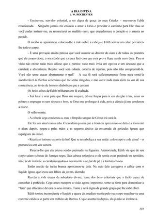 A IRA DIVINA
J. W. ROCHESTER
- Ensine-me, servidor celestial, a ser digna da graça do meu Criador – murmurou Edith
emocionada. – Ninguém jamais me ensinou a amar a Deus e procurar o caminho para Ele; mas se
você puder instruir-me, eu renunciarei ao maldito ouro, que empedernece o coração e o arrasta ao
pecado.
O ancião se aproximou, colocou-lhe a mão sobre a cabeça e Edith sentiu um calor percorrer-
lhe todo o corpo.
- É uma provação muito penosa que você assume ao desistir do ouro e de todos os prazeres
que ele proporciona; a sociedade que a cerca fará com que esta prova fique ainda mais dura. Para o
vício não existe nada mais odioso que a pureza; nada mais irrita um egoísta e um devasso que a
caridade e abstinência. Repito: você será odiada, coberta de injúrias, pois não irão compreendê-la.
Você não teme atacar abertamente o mal? A sua fé será suficientemente firme para torná-la
invulnerável às flechas venenosas que lhe serão dirigidas, e não ouvir nada mais além da voz de sua
consciência, ao invés de homens diabólicos que a cercam
Os belos olhos de Edith brilharam em fé exaltada.
- Irei lutar e orar para que Deus me ampare, dê-me forças para ir em direção à luz, amar os
pobres e empregar o ouro só para o bem, se Deus me prolongar à vida, pois a ciência já me condenou
à morte.
O velho sorriu.
- A ciência cega condenou-a, mas o límpido sangue de Cristo irá curá-la.
Ele fez um sinal com a mão. O cavaleiro jovem que a trouxera aproximou-se dela e a levou até
o altar; depois, pegou-a pelas mãos e as segurou abaixo da enxurrada de gotículas ígneas que
espargiam do cálice.
- Receba o batismo através da luz! Que se restabeleça a sua saúde: a do corpo e a da alma! – o
pronunciou em voz sonora.
Parecia-lhe que ela estava sendo queimada na fogueira. Aterrorizada, Edith via que de seu
corpo saiam colunas de fumaça negra. Sua cabeça rodopiava e ela sentia estar perdendo os sentidos;
mas, neste instante, o cavaleiro ajudou-a novamente a se por de pé e a tontura cessou.
Então ancião de barba branca aproximou-se dela. Na mão dele carregava o cálice com o
líquido ígneo, que levou aos lábios da jovem, dizendo:
Receba a vida eterna da sabedoria divina; tome dos bens celestiais que a farão capaz de
caminhar à perfeição. Cega antes recupere a visão agora; impotente, torne-se forte para domesticar a
“fera” que dilacera e devora os seus irmãos. Tome e será digna da grande graça que lhe cabe obter.
Edith tomou inconsciente o líquido e quase de imediato sentiu pelo seu corpo espalhar-se uma
corrente cálida a se partir em milhões de átomos. O que aconteceu depois, ela já não se lembrava.
207
 