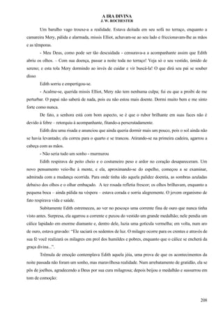 A IRA DIVINA
J. W. ROCHESTER
Um barulho vago trouxe-a a realidade. Estava deitada em seu sofá no terraço, enquanto a
camareira Mery, pálida e alarmada, missis Elliot, achavam-se ao seu lado e friccionavam-lhe as mãos
e as têmporas.
- Meu Deus, como pode ser tão descuidada - censurava-a a acompanhante assim que Edith
abriu os olhos. – Com sua doença, passar a noite toda no terraço! Veja só o seu vestido, úmido de
sereno; e esta tola Mery dormindo ao invés de cuidar e vir buscá-la! O que dirá seu pai se souber
disso
Edith sorriu e empertigou-se.
- Acalme-se, querida missis Elliot, Mery não tem nenhuma culpa; fui eu que a proibi de me
perturbar. O papai não saberá de nada, pois eu não estou mais doente. Dormi muito bem e me sinto
forte como nunca.
De fato, a senhora está com bom aspecto, se é que o rubor brilhante em suas faces não é
devido à febre – retorquiu à acompanhante, fitando-a perscrutadamente.
Edith deu uma risada e anunciou que ainda queria dormir mais um pouco, pois o sol ainda não
se havia levantado; ela correu para o quarto e se trancou. Atirando-se na primeira cadeira, agarrou a
cabeça com as mãos.
- Não seria tudo um sonho - murmurou
Edith respirava de peito cheio e o costumeiro peso e ardor no coração desapareceram. Um
novo pensamento veio-lhe à mente, e ela, aproximando-se do espelho, começou a se examinar,
admirada com a mudança ocorrida. Para onde tinha ido aquela palidez doentia, as sombras azuladas
debaixo dos olhos e o olhar embaçado. A tez rosada refletia frescor; os olhos brilhavam, enquanto a
pequena boca – ainda pálida na véspera – estava corada e sorria alegremente. O jovem organismo de
fato respirava vida e saúde.
Subitamente Edith estremeceu, ao ver no pescoço uma corrente fina de ouro que nunca tinha
visto antes. Surpresa, ela agarrou a corrente e puxou do vestido um grande medalhão; nele pendia um
cálice lapidado em enorme diamante e, dentro dele, luzia uma gotícula vermelha; em volta, num aro
de ouro, estava gravado: “Ele saciará os sedentos de luz. O milagre ocorre para os crentes e através de
sua fé você realizará os milagres em prol dos humildes e pobres, enquanto que o cálice se encherá da
graça divina...”.
Trêmula de emoção contemplava Edith aquela jóia, uma prova de que os acontecimentos da
noite passada não foram um sonho, mas maravilhosa realidade. Num arrebatamento de gratidão, ela se
pôs de joelhos, agradecendo a Deus por sua cura milagrosa; depois beijou o medalhão e sussurrou em
tom de comoção:
208
 
