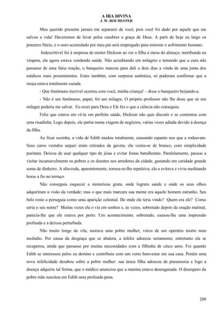 A IRA DIVINA
J. W. ROCHESTER
Meu querido presente jamais me separarei de você, pois você foi dado por aquele que me
salvou a vida! Haveremos de levar pelos casebres a graça de Deus. A parti de hoje eu largo os
prazeres fúteis, e o ouro acumulado por meu pai será empregado para minorar o sofrimento humano.
Indescritível foi à surpresa de mister Dickson ao ver a filha à mesa do almoço; moribunda na
véspera, ela agora estava vendendo saúde. Não acreditando em milagres e temendo que a cura não
passasse de uma falsa reação, o banqueiro marcou para dali a dois dias a vinda de uma junta dos
médicos mais proeminentes. Estes também, com surpresa autêntica, só puderam confirmar que a
moça estava totalmente curada.
- Que fenômeno incrível ocorreu com você, minha criança! – disse o banqueiro beijando-a.
- Não é um fenômeno, papai; foi um milagre. O próprio professor não lhe disse que só um
milagre poderia me salvar. Eu rezei para Deus e Ele fez o que a ciência não conseguiu.
Feliz que estava em vê-la em perfeita saúde, Dickson não quis discutir e se contentou com
uma risadinha. Logo depois, ele partia numa viagem de negócios, várias vezes adiada devido à doença
da filha.
Ao ficar sozinha, a vida de Edith mudou totalmente, causando espanto nos que a rodeavam.
Seus caros vestidos sequer eram retirados da gaveta; ela vestia-se de branco, com simplicidade
puritana. Deixou de usar qualquer tipo de jóias e evitar festas barulhentas. Paralelamente, passou a
visitar incansavelmente os pobres e os doentes nos arredores da cidade, gastando em caridade grande
soma de dinheiro. A alta-roda, aparentemente, tornou-se-lhe repulsiva; ela a evitava e vivia meditando
horas a fio no terraço.
Não conseguia esquecer a misteriosa gruta, onde lograra saúde e onde os seus olhos
adquiriram a visão da verdade; mas o que mais marcara sua mente era aquele homem estranho. Seu
belo rosto a perseguia como uma aparição celestial. De onde ele teria vindo? Quem era ele? Como
seria o seu nome? Muitas vezes ela o via em sonhos e, às vezes, sobretudo depois da oração matinal,
parecia-lhe que ele estava por perto. Um acontecimento, sobretudo, causou-lhe uma impressão
profunda e a deixou perturbada.
Não muito longe da vila, morava uma pobre mulher, viúva de um operário morto num
incêndio. Por causa da desgraça que se abatera, a infeliz adoeceu seriamente; entretanto ela se
recuperou, ainda que passasse por muitas necessidades com a filhinha de cinco anos. Foi quando
Edith se interessou pelos eu destino e contribuiu com um verto bem-estar em sua casa. Porém uma
nova infelicidade desabou sobre a pobre mulher: sua única filha adoeceu de pneumonia e logo a
doença adquiriu tal forma, que o médico anunciou que a menina estava desenganada. O desespero da
pobre mãe suscitou em Edith uma profunda pena.
209
 