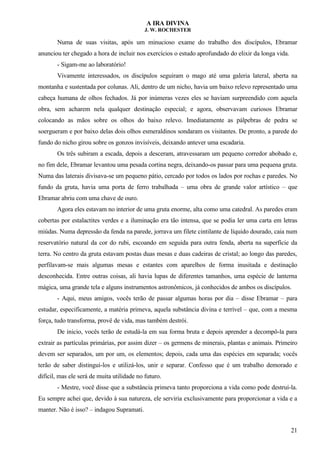 A IRA DIVINA
J. W. ROCHESTER
Numa de suas visitas, após um minucioso exame do trabalho dos discípulos, Ebramar
anunciou ter chegado a hora de incluir nos exercícios o estudo aprofundado do elixir da longa vida.
- Sigam-me ao laboratório!
Vivamente interessados, os discípulos seguiram o mago até uma galeria lateral, aberta na
montanha e sustentada por colunas. Ali, dentro de um nicho, havia um baixo relevo representado uma
cabeça humana de olhos fechados. Já por inúmeras vezes eles se haviam surpreendido com aquela
obra, sem acharem nela qualquer destinação especial; e agora, observavam curiosos Ebramar
colocando as mãos sobre os olhos do baixo relevo. Imediatamente as pálpebras de pedra se
soergueram e por baixo delas dois olhos esmeraldinos sondaram os visitantes. De pronto, a parede do
fundo do nicho girou sobre os gonzos invisíveis, deixando antever uma escadaria.
Os três subiram a escada, depois a desceram, atravessaram um pequeno corredor abobado e,
no fim dele, Ebramar levantou uma pesada cortina negra, deixando-os passar para uma pequena gruta.
Numa das laterais divisava-se um pequeno pátio, cercado por todos os lados por rochas e paredes. No
fundo da gruta, havia uma porta de ferro trabalhada – uma obra de grande valor artístico – que
Ebramar abriu com uma chave de ouro.
Agora eles estavam no interior de uma gruta enorme, alta como uma catedral. As paredes eram
cobertas por estalactites verdes e a iluminação era tão intensa, que se podia ler uma carta em letras
miúdas. Numa depressão da fenda na parede, jorrava um filete cintilante de líquido dourado, caia num
reservatório natural da cor do rubi, escoando em seguida para outra fenda, aberta na superfície da
terra. No centro da gruta estavam postas duas mesas e duas cadeiras de cristal; ao longo das paredes,
perfilavam-se mais algumas mesas e estantes com aparelhos de forma inusitada e destinação
desconhecida. Entre outras coisas, ali havia lupas de diferentes tamanhos, uma espécie de lanterna
mágica, uma grande tela e alguns instrumentos astronômicos, já conhecidos de ambos os discípulos.
- Aqui, meus amigos, vocês terão de passar algumas horas por dia – disse Ebramar – para
estudar, especificamente, a matéria primeva, aquela substância divina e terrível – que, com a mesma
força, tudo transforma, provê de vida, mas também destrói.
De inicio, vocês terão de estudá-la em sua forma bruta e depois aprender a decompô-la para
extrair as partículas primárias, por assim dizer – os germens de minerais, plantas e animais. Primeiro
devem ser separados, um por um, os elementos; depois, cada uma das espécies em separada; vocês
terão de saber distingui-los e utilizá-los, unir e separar. Confesso que é um trabalho demorado e
difícil, mas ele será de muita utilidade no futuro.
- Mestre, você disse que a substância primeva tanto proporciona a vida como pode destruí-la.
Eu sempre achei que, devido à sua natureza, ele serviria exclusivamente para proporcionar a vida e a
manter. Não é isso? – indagou Supramati.
21
 