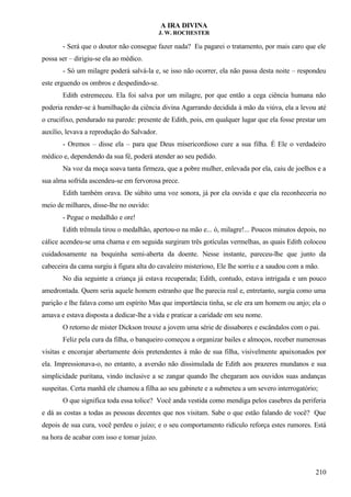 A IRA DIVINA
J. W. ROCHESTER
- Será que o doutor não consegue fazer nada? Eu pagarei o tratamento, por mais caro que ele
possa ser – dirigiu-se ela ao médico.
- Só um milagre poderá salvá-la e, se isso não ocorrer, ela não passa desta noite – respondeu
este erguendo os ombros e despedindo-se.
Edith estremeceu. Ela foi salva por um milagre, por que então a cega ciência humana não
poderia render-se à humilhação da ciência divina Agarrando decidida à mão da viúva, ela a levou até
o crucifixo, pendurado na parede: presente de Edith, pois, em qualquer lugar que ela fosse prestar um
auxílio, levava a reprodução do Salvador.
- Oremos – disse ela – para que Deus misericordioso cure a sua filha. É Ele o verdadeiro
médico e, dependendo da sua fé, poderá atender ao seu pedido.
Na voz da moça soava tanta firmeza, que a pobre mulher, enlevada por ela, caiu de joelhos e a
sua alma sofrida ascendeu-se em fervorosa prece.
Edith também orava. De súbito uma voz sonora, já por ela ouvida e que ela reconheceria no
meio de milhares, disse-lhe no ouvido:
- Pegue o medalhão e ore!
Edith trêmula tirou o medalhão, apertou-o na mão e... ó, milagre!... Poucos minutos depois, no
cálice acendeu-se uma chama e em seguida surgiram três gotículas vermelhas, as quais Edith colocou
cuidadosamente na boquinha semi-aberta da doente. Nesse instante, pareceu-lhe que junto da
cabeceira da cama surgiu à figura alta do cavaleiro misterioso, Ele lhe sorriu e a saudou com a mão.
No dia seguinte a criança já estava recuperada; Edith, contudo, estava intrigada e um pouco
amedrontada. Quem seria aquele homem estranho que lhe parecia real e, entretanto, surgia como uma
parição e lhe falava como um espírito Mas que importância tinha, se ele era um homem ou anjo; ela o
amava e estava disposta a dedicar-lhe a vida e praticar a caridade em seu nome.
O retorno de mister Dickson trouxe a jovem uma série de dissabores e escândalos com o pai.
Feliz pela cura da filha, o banqueiro começou a organizar bailes e almoços, receber numerosas
visitas e encorajar abertamente dois pretendentes à mão de sua filha, visivelmente apaixonados por
ela. Impressionava-o, no entanto, a aversão não dissimulada de Edith aos prazeres mundanos e sua
simplicidade puritana, vindo inclusive a se zangar quando lhe chegaram aos ouvidos suas andanças
suspeitas. Certa manhã ele chamou a filha ao seu gabinete e a submeteu a um severo interrogatório;
O que significa toda essa tolice? Você anda vestida como mendiga pelos casebres da periferia
e dá as costas a todas as pessoas decentes que nos visitam. Sabe o que estão falando de você? Que
depois de sua cura, você perdeu o juízo; e o seu comportamento ridículo reforça estes rumores. Está
na hora de acabar com isso e tomar juízo.
210
 