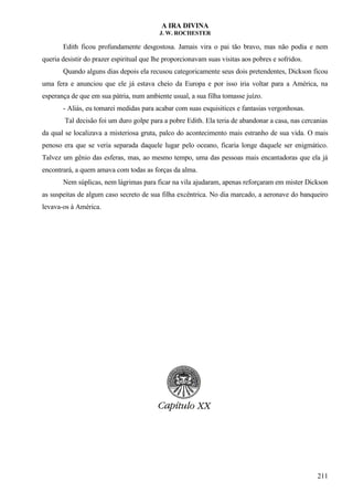 A IRA DIVINA
J. W. ROCHESTER
Edith ficou profundamente desgostosa. Jamais vira o pai tão bravo, mas não podia e nem
queria desistir do prazer espiritual que lhe proporcionavam suas visitas aos pobres e sofridos.
Quando alguns dias depois ela recusou categoricamente seus dois pretendentes, Dickson ficou
uma fera e anunciou que ele já estava cheio da Europa e por isso iria voltar para a América, na
esperança de que em sua pátria, num ambiente usual, a sua filha tomasse juízo.
- Aliás, eu tomarei medidas para acabar com suas esquisitices e fantasias vergonhosas.
Tal decisão foi um duro golpe para a pobre Edith. Ela teria de abandonar a casa, nas cercanias
da qual se localizava a misteriosa gruta, palco do acontecimento mais estranho de sua vida. O mais
penoso era que se veria separada daquele lugar pelo oceano, ficaria longe daquele ser enigmático.
Talvez um gênio das esferas, mas, ao mesmo tempo, uma das pessoas mais encantadoras que ela já
encontrará, a quem amava com todas as forças da alma.
Nem súplicas, nem lágrimas para ficar na vila ajudaram, apenas reforçaram em mister Dickson
as suspeitas de algum caso secreto de sua filha excêntrica. No dia marcado, a aeronave do banqueiro
levava-os à América.
211
 