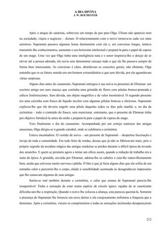 A IRA DIVINA
J. W. ROCHESTER
Após o ataque do satanista, sobreveio um tempo de paz para Olga. Chiran não aparecia nem
na sociedade; viajou a negócios – diziam. O relacionamento com o noivo tornava-se cada vez mais
amistoso. Supramati passava algumas horas diariamente com ela e, em conversas longas, tentava
transmitir-lhe conhecimentos, aumentar o seu horizonte intelectual e prepará-la para o papel de esposa
de um mago. Uma vez que Olga tinha uma inteligência nata e o amor inspirava-lhe o desejo de se
elevar até a pessoa adorada, ela ouvia sem demonstrar cansaço tudo o que ele lhe passava sempre de
forma bem interessante. As conversas é claro, abordavam os conceitos gerais; não obstante, Olga
entendia que os eu futuro marido era um homem extraordinário e que sem dúvida, por ela aguardavam
várias surpresas.
Alguns dias antes do casamento, Supramati entregou à sua noiva os presentes de Ebramar: um
escrínio antigo em ouro maciço que continha uma grinalda de flores com pétalas branco-prateada e
cálices fosforescentes. Sem dúvida, um objeto magnífico e de valor inestimável. O segundo presente
era uma caixinha com frasco de líquido incolor com algumas pílulas brancas e cheirosas. Supramati
explicou-lhe que ela deveria engolir uma pílula daquelas todos os dias pela manhã, e, no dia da
cerimônia – todo o conteúdo do frasco; sem mencionar, entretanto, que o presente de Ebramar tinha
por objetivo fortalecê-la antes da união e prepará-la para o papel de esposa do mago.
Veio finalmente o dia do casamento. Acompanhada por um cortejo suntuoso das amigas
amazonas, Olga dirigiu-se à grande catedral, onde se celebraria a cerimônia.
Estava encantadora. O vestido de noiva – um presente de Supramati – despertou fascinação e
inveja de toda a comunidade. Era todo feito de rendas, dessas que já não se fabricavam mais, pois o
próprio segredo da tecedura mágica das antigas rendeiras se perdeu durante a difícil época da invasão
dos amarelos. E quem se prestaria agora a tentar um ofício assim, quando a redução de trabalho era a
meta da época A grinalda, enviada por Ebramar, adorna-lhe os cabelos e caía-lhe maravilhosamente
bem, ainda que estivesse muito nervosa e pálida. O fato é que já fazia alguns dias que ela sofria de um
estranho calor a percorrer-lhe o corpo, aliado à sensibilidade acentuada às desagradáveis impressões
que lhe causavam algumas de suas amigas.
Sentia-se mal também durante a cerimônia, o calor que emana de Supramati parecia-lhe
insuportável. Tinha a sensação de estar numa espécie de círculo ígneo; rajadas de ar causticante
dificultavam-lhe a respiração, Quando o noivo lhe colocou a aliança, esta pareceu queimá-la. Somente
a presença de Supramati lhe fornecia um novo ânimo e ela corajosamente enfrentou a fraqueza que a
dominara. Após a cerimônia, vieram os cumprimentos e todas as sensações incômodas desapareceram
212
 