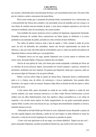 A IRA DIVINA
J. W. ROCHESTER
por encanto, substituídas pela conscientização da força e um extraordinário bem-estar. Ela estava feliz
por ter o destino a unido a uma pessoa tão maravilhosa.
Havia muito tempo que o casamento do príncipe hindu, extremamente rico e interessante, era
o tema preferido das fofocas das comadres e da curiosidade ociosa da multidão; por isso a praça e as
ruas diante da catedral estavam tomadas de gente, e uma massa compacta espremia-se em torno do
automóvel entalhado, cheio de incrustações, dos recém-casados.
Uma multidão não menos numerosa cercava o palácio de Supramati, magicamente iluminado.
Grinaldas luminosas de variadas flores contornavam em linhas ígneas os chafarizes e as torres,
perdendo-se nas alamedas do jardim, jorrando em volta correntes de luzes brilhantes.
Nos salões do palácio reuniu-se toda a nata da capital; o vinho, tomado à saúde do jovem
casal, era alvo de deslumbre dos entendidos. Jamais eles haviam experimentado um néctar tão
delicioso, o que, por sinal, não tinha nada de extraordinário, pois os vinhos nos porões dos palácios de
Supramati tinham a mesma idade que o seu proprietário.
O banquete estava em seu auge, quando Supramati com a jovem esposa se retiraram sem
serem vistos, deixando Dakhir e Narayana cuidarem dos convidados.
Através de uma galeria de vidro, eles foram pela escada acarpetada e enfeitada por flores até
os cômodos da jovem princesa; depois, atravessando um boudoir pequeno e gracioso, entraram no
dormitório, mobiliado com luxo imperial. Era patente que Supramati, desde que o quisesse, sabia ser
um sucessor digno de Narayana e de seu gosto refinado.
Pálida e nervosa entrou Olga no quarto de cabeça baixa. Supramati atraiu-a carinhosamente
junto a si e a beijou; mas, de súbito, ele estremeceu e virou-se rapidamente. Seus grandes olhos
faiscaram e ele ergueu a mão em ameaça. Surpresa, Olga olhou na direção da mão do esposo e soltou
um grito de terror.
A dois passos dela, quase encostando na cauda de seu vestido, erguia-se a cauda de uma
enorme serpente; seu corpo escamoso estorcia-se e os olhos verdes fitavam fosforescentes a jovem
mulher com um olhar diabolicamente cruel; Sua repulsiva cabeça assemelhava-se a um crânio de
esqueleto e era envolta numa espécie de clarão sanguinolento; de sua goela escancarada gotejava
espuma fétida. Luzidia como uma lanceta de aço, sua língua descomunalmente comprida se esticava,
tentando alcançar à jovem.
- Sufocando-se do bafo fétido que lhe batia no rosto, Supramati recuou abraçando a esposa; de
sua mão erguida fulgurou uma labareda, a pedra de seu anel mágico no dedo inflamou-se numa luz
ofuscante e o rolar de um trovão longínquo fez estremecer as paredes do quarto.
- Como você ousa aproximar-se de um mago, sua criatura diabólica! Pagará caro por isso! –
gritou ameaçador Supramati, sacando um punhal de lâmina lisa, que oscilava feito uma chama.
213
 
