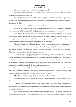 A IRA DIVINA
J. W. ROCHESTER
Olga estremeceu, ruborizou e olhou temerosa para o marido.
- Perdoe-me os pensamentos tolos. Eu simplesmente esqueci de que você os escuta como se eu
pensasse em voz alta – murmurou ela.
- Eu não estou zangado, querida. Pelo contrário, acho que você está certa. Já que hoje estamos
sozinhos, vou aproveitar para lhe mostrar algo, que espero ser tão impressionante como os “milagres”
do adorador do diabo.
Feliz, mas envergonhada, Olga atirou-se em seus braços.
Ordenando ao criado para não serem incomodados enquanto ele não o chamasse, Supramati
levou a esposa ao gabinete de trabalho e pediu para esperar, enquanto ele ia ao laboratório.
Pouco depois, ele retornava envolto da cabeça aos pés numa grande capa branca de um tecido
incrivelmente macio e sedoso, que reverberava cores do arco-íris. Um capuz cobria-lhe a cabeça e o
rosto; pela abertura só se viam os olhos. Na mão ele segurava uma espada, cuja lâmina larga era
coberta por sinais cabalísticos gravados, que emitiam luz fosforescente.
Colocando Olga ao seu Aldo, ele fez um círculo em volta, encerrou a esposa na capa e
começou a entoar um canto estranho numa língua desconhecida para Olga. Instantes após, ela sentiu
que o chão lhe fugia dos pés e que amparada pelo marido, pairava sob um precipício profundo;
Agarrada por uma rajada de vento, ela perdeu os sentidos...
Ao abrir os olhos, Olga pensou no primeiro momento que estava sonhando. Ela se viu num
grande pátio sombreado. Junto a uma piscina de mármore com chafariz passeava um elefante branco;
no fundo, sob a colunata de mármore com arcos, via-se a entrada do palácio. O elefante aproximou-se
de Supramati e acariciou-o com a tromba; este o afagou e deu umas tapinhas leves com a mão. Em
seguida ele pegou Olga, emudecida de estupefação, para o palácio.
Eles cruzaram uma infinidade de salas luxuosas e saíram para um enorme terraço, de onde se
abria uma vista feérica para um vasto jardim florescente com chafarizes. Um sofá, revestido com
tecido vermelho com desenhos de ouro, era um convite para descansar.
- Meu Deus! – exclamou Olga, pálida e emocionada. – Onde estamos
- Estamos em casa, no meu palácio do Himalaia, e aqui passaremos o dia – respondeu alegre
Supramati.
À chamada da campainha, vieram dois hindus. Estes, pelo visto, não estranharam o
aparecimento inesperado do príncipe; curvaram-se em saudação e, atendendo à sua ordem, trouxeram
um desjejum de frutas.
Pouco depois, Supramati levou a esposa para examinar o palácio e os jardins. Olga parecia
estar sonhando, sua cabeça se recusava a entender como eles foram parar na Índia. Ela colheu flores,
217
 