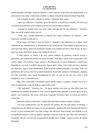 A IRA DIVINA
J. W. ROCHESTER
apalpou pesados cortinados, acariciou pássaros e outros animais: todos eles eram domesticados e se
aproximaram sem medo. A admiração exaltada e a alegria inocente da esposa divertiam Supramati.
Com a chegada da noite, voltaram ao terraço e Supramati disse alegre:
- Antes de voltarmos a Czargrado, quero lhe mostrar o exército que comando. Só receio que
você fique assustada com essas criaturas invisíveis aos seres humanos comuns.
- Assustar-me quando estou com você! Ainda mais que elas lhe são submissas! – arrematou
Olga, em tom de orgulho cômico na voz.
- Neste caso, vou-lhe apresentar os espíritos dos quatro elementos da natureza – disse
Supramati, contendo-se para não rir.
Ele se posou com Olga no meio do terraço e, erguendo a mão, desenhou no ar alguns sinais
cabalísticos, que imediatamente se inflamaram em luz fosforescente. Pouco depois surgiu uma névoa
suave que tudo cobriu; sobreveio um barulho estranho com estalidos em meio a bater de pés, de asas e
rumor de ondas; finalmente, abriu-se um espetáculo incrível.
O chão parecia se afastar e da terra saíram milhares de pequenas criaturas escuras e
atarracadas, que lembravam gnomos de contos de fadas. Atrás deles vieram seres transparentes azul-
celeste, alados e de contornos vagos; apenas se lhe destacavam os rostos inteligentes e expressivos.
Seguindo-os, em meio a estalidos apareceram figuras ágeis, rubras como metal em brasa; enquanto
dos chafarizes, lagos e fontes subterrâneas, foram surgindo sombras prateadas e nevoentas. Todo esse
ajuntamento de incríveis seres foi cercando Supramati, fazendo-lhe mesuras e homenagens, enquanto
este lhes respondia numa língua incompreensível. Mas eis que ele fez um novo sinal e tudo
desapareceu como se derretido no ar.
Olga, como enfeitiçada, contemplava aquele quadro mágico, e quando o marido a levou até o
sofá, ela subitamente se pôs de joelhos e agarrou-lhe a mão.
- Oh, Supramati! – Sussurrou ela. – Só agora entendo como deve ter sido difícil para você
abandonar este cantinho do paraíso e viver no meio daquela turba ignorante e viciosa; agora eu sei o
quanto você é poderoso. Não quero voltar para Czargrado! Ficaremos aqui; viva para sua ciência e
ficarei feliz.
Supramati colocou a mão sobre a cabeça abaixada, depois ergueu a esposa e a beijou.
- Os meus conhecimentos, que lhe parecem tão grandes, não são nada diante de Ebramar, e
comparados aos dos gênios do espaço eu sou um ignorante. Agradeço-lhe pela disposição de deixar o
seu lar e os seus costumes para viver aqui comigo, mas não posso ficar na índia. Sou obrigado a viver
no mundo dos homens e você me ajudará a aprender a amá-los como eles são. Não é tão ruim assim e
Czargrado. Até que você não tem se queixado de solidão, não é verdade - ajuntou em tom de malícia
Supramati.
218
 