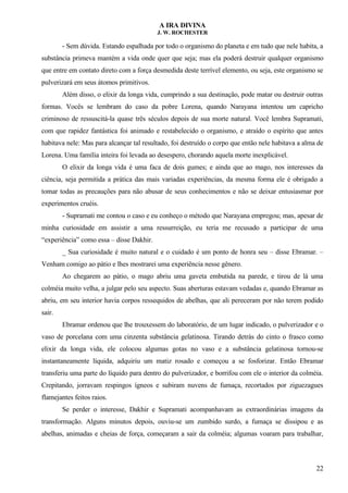 A IRA DIVINA
J. W. ROCHESTER
- Sem dúvida. Estando espalhada por todo o organismo do planeta e em tudo que nele habita, a
substância primeva mantém a vida onde quer que seja; mas ela poderá destruir qualquer organismo
que entre em contato direto com a força desmedida deste terrível elemento, ou seja, este organismo se
pulverizará em seus átomos primitivos.
Além disso, o elixir da longa vida, cumprindo a sua destinação, pode matar ou destruir outras
formas. Vocês se lembram do caso da pobre Lorena, quando Narayana intentou um capricho
criminoso de ressuscitá-la quase três séculos depois de sua morte natural. Você lembra Supramati,
com que rapidez fantástica foi animado e restabelecido o organismo, e atraído o espírito que antes
habitava nele: Mas para alcançar tal resultado, foi destruído o corpo que então nele habitava a alma de
Lorena. Uma família inteira foi levada ao desespero, chorando aquela morte inexplicável.
O elixir da longa vida é uma faca de dois gumes; e ainda que ao mago, nos interesses da
ciência, seja permitida a prática das mais variadas experiências, da mesma forma ele é obrigado a
tomar todas as precauções para não abusar de seus conhecimentos e não se deixar entusiasmar por
experimentos cruéis.
- Supramati me contou o caso e eu conheço o método que Narayana empregou; mas, apesar de
minha curiosidade em assistir a uma ressurreição, eu teria me recusado a participar de uma
“experiência” como essa – disse Dakhir.
_ Sua curiosidade é muito natural e o cuidado é um ponto de honra seu – disse Ebramar. –
Venham comigo ao pátio e lhes mostrarei uma experiência nesse gênero.
Ao chegarem ao pátio, o mago abriu uma gaveta embutida na parede, e tirou de lá uma
colméia muito velha, a julgar pelo seu aspecto. Suas aberturas estavam vedadas e, quando Ebramar as
abriu, em seu interior havia corpos ressequidos de abelhas, que ali pereceram por não terem podido
sair.
Ebramar ordenou que lhe trouxessem do laboratório, de um lugar indicado, o pulverizador e o
vaso de porcelana com uma cinzenta substância gelatinosa. Tirando detrás do cinto o frasco como
elixir da longa vida, ele colocou algumas gotas no vaso e a substância gelatinosa tornou-se
instantaneamente líquida, adquiriu um matiz rosado e começou a se fosforizar. Então Ebramar
transferiu uma parte do líquido para dentro do pulverizador, e borrifou com ele o interior da colméia.
Crepitando, jorravam respingos ígneos e subiram nuvens de fumaça, recortados por ziguezagues
flamejantes feitos raios.
Se perder o interesse, Dakhir e Supramati acompanhavam as extraordinárias imagens da
transformação. Alguns minutos depois, ouviu-se um zumbido surdo, a fumaça se dissipou e as
abelhas, animadas e cheias de força, começaram a sair da colméia; algumas voaram para trabalhar,
22
 