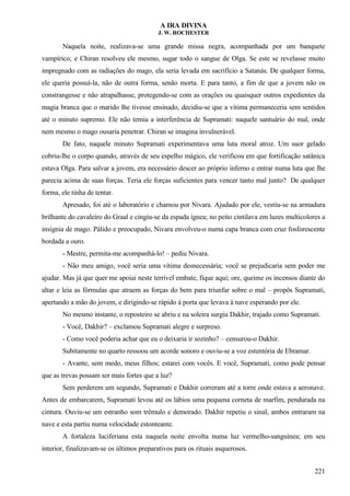 A IRA DIVINA
J. W. ROCHESTER
Naquela noite, realizava-se uma grande missa negra, acompanhada por um banquete
vampírico; e Chiran resolveu ele mesmo, sugar todo o sangue de Olga. Se este se revelasse muito
impregnado com as radiações do mago, ela seria levada em sacrifício a Satanás. De qualquer forma,
ele queria possuí-la, não de outra forma, senão morta. E para tanto, a fim de que a jovem não os
constrangesse e não atrapalhasse, protegendo-se com as orações ou quaisquer outros expedientes da
magia branca que o marido lhe tivesse ensinado, decidiu-se que a vítima permaneceria sem sentidos
até o minuto supremo. Ele não temia a interferência de Supramati: naquele santuário do mal, onde
nem mesmo o mago ousaria penetrar. Chiran se imagina invulnerável.
De fato, naquele minuto Supramati experimentava uma luta moral atroz. Um suor gelado
cobriu-lhe o corpo quando, através de seu espelho mágico, ele verificou em que fortificação satânica
estava Olga. Para salvar a jovem, era necessário descer ao próprio inferno e entrar numa luta que lhe
parecia acima de suas forças. Teria ele forças suficientes para vencer tanto mal junto? De qualquer
forma, ele tinha de tentar.
Apresado, foi até o laboratório e chamou por Nivara. Ajudado por ele, vestiu-se na armadura
brilhante do cavaleiro do Graal e cingiu-se da espada ígnea; no peito cintilava em luzes multicolores a
insígnia de mago. Pálido e preocupado, Nivara envolveu-o numa capa branca com cruz fosforescente
bordada a ouro.
- Mestre, permita-me acompanhá-lo! – pediu Nivara.
- Não meu amigo, você seria uma vítima desnecessária; você se prejudicaria sem poder me
ajudar. Mas já que quer me apoiai neste terrível embate, fique aqui; ore, queime os incensos diante do
altar e leia as fórmulas que atraem as forças do bem para triunfar sobre o mal – propôs Supramati,
apertando a mão do jovem, e dirigindo-se rápido à porta que levava à nave esperando por ele.
No mesmo instante, o reposteiro se abriu e na soleira surgiu Dakhir, trajado como Supramati.
- Você, Dakhir? – exclamou Supramati alegre e surpreso.
- Como você poderia achar que eu o deixaria ir sozinho? – censurou-o Dakhir.
Subitamente no quarto ressoou um acorde sonoro e ouviu-se a voz estentória de Ebramar.
- Avante, sem medo, meus filhos; estarei com vocês. E você, Supramati, como pode pensar
que as trevas possam ser mais fortes que a luz?
Sem perderem um segundo, Supramati e Dakhir correram até a torre onde estava a aeronave.
Antes de embarcarem, Supramati levou até os lábios uma pequena corneta de marfim, pendurada na
cintura. Ouviu-se um estranho som trêmulo e demorado. Dakhir repetiu o sinal, ambos entraram na
nave e esta partiu numa velocidade estonteante.
A fortaleza luciferiana esta naquela noite envolta numa luz vermelho-sanguínea; em seu
interior, finalizavam-se os últimos preparativos para os rituais asquerosos.
221
 