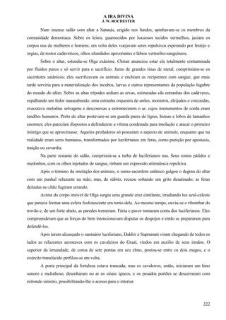 A IRA DIVINA
J. W. ROCHESTER
Num imenso salão com altar a Satanás, erigido nos fundos, apinhavam-se os membros da
comunidade demoníaca. Sobre os leitos, guarnecidos por luxuosos tecidos vermelhos, jaziam os
corpos nus de mulheres e homens; em volta deles voejavam seres repulsivos esperando por festejo e
orgias, de rostos cadavéricos, olhos afundados apavorantes e lábios vermelho-sanguíneos.
Sobre o altar, estendia-se Olga exânime. Chiran anunciou estar ela totalmente contaminada
por fluidos puros e só servir para o sacrifício. Junto de grandes tinas de metal, comprimiam-se os
sacerdotes satânicos; eles sacrificavam os animais e enchiam os recipientes com sangue, que mais
tarde serviria para a materialização dos íncubos, larvas e outros representantes da população lúgubre
do mundo do além. Sobre as altas trípodes ardiam as ervas, misturadas cãs entranhas dos cadáveres,
espalhando um fedor nauseabundo; uma estranha orquestra de anões, monstros, aleijados e corcundas,
executava melodias selvagens e desconexas a estremecerem o ar, cujos instrumentos de corda eram
tendões humanos. Perto do altar postavam-se em guarda pares de tigres, hienas e lobos de tamanhos
enormes; eles pareciam dispostos a defenderem a vítima condenada para imolação e atacar o primeiro
inimigo que se aproximasse. Aqueles predadores só possuíam o aspecto de animais, enquanto que na
realidade eram seres humanos, transformados por luciferianos em feras, como punição por apostasia,
traição ou covardia.
Na parte restante do salão, comprimia-se a turba de luciferianos nus. Seus rostos pálidos e
medonhos, com os olhos injetados de sangue, tinham um expressão animalesca repulsiva.
Após o término da imolação dos animais, o sumo-sacerdote satânico galgou o degrau do altar
com um punhal reluzente na mão; mas, de súbito, recuou soltando um grito desatinado; as feras
deitadas no chão fugiram urrando.
Acima do corpo imóvel de Olga surgiu uma grande cruz cintilante, irradiando luz azul-celeste
que parecia formar uma esfera fosforescente em torno dela. Ao mesmo tempo, ouviu-se o ribombar do
trovão e, de um forte abalo, as paredes tremeram. Fúria e pavor tomaram conta dos luciferianos. Eles
compreenderam que as forças do bem intencionavam disputar os despojos e então se prepararam para
defendê-los.
Após terem alcançado o santuário luciferiano, Dakhir e Supramati viram chegando de todos os
lados as reluzentes aeronaves com os cavaleiros do Graal, vindos em auxílio de seus irmãos. O
superior da irmandade, de coroa de sete pontas em seu elmo, postou-se entre os dois magos, e o
exército translúcido perfilou-se em volta.
A porta principal da fortaleza estava trancada; mas os cavaleiros, então, iniciaram um hino
sonoro e melodioso, desenharam no ar os sinais ígneos, e os pesados portões se descerraram com
estrondo sinistro, possibilitando-lhe o acesso para o interior.
222
 