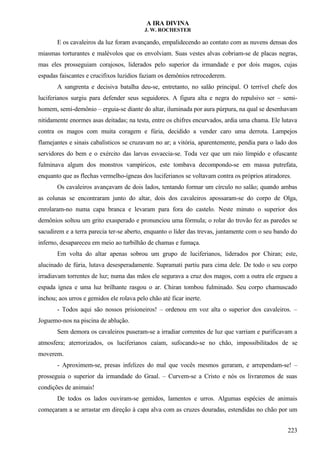 A IRA DIVINA
J. W. ROCHESTER
E os cavaleiros da luz foram avançando, empalidecendo ao contato com as nuvens densas dos
miasmas torturantes e malévolos que os envolviam. Suas vestes alvas cobriam-se de placas negras,
mas eles prosseguiam corajosos, liderados pelo superior da irmandade e por dois magos, cujas
espadas faiscantes e crucifixos luzidios faziam os demônios retrocederem.
A sangrenta e decisiva batalha deu-se, entretanto, no salão principal. O terrível chefe dos
luciferianos surgiu para defender seus seguidores. A figura alta e negra do repulsivo ser – semi-
homem, semi-demônio – erguia-se diante do altar, iluminada por aura púrpura, na qual se desenhavam
nitidamente enormes asas deitadas; na testa, entre os chifres encurvados, ardia uma chama. Ele lutava
contra os magos com muita coragem e fúria, decidido a vender caro uma derrota. Lampejos
flamejantes e sinais cabalísticos se cruzavam no ar; a vitória, aparentemente, pendia para o lado dos
servidores do bem e o exército das larvas esvaecia-se. Toda vez que um raio límpido e ofuscante
fulminava algum dos monstros vampíricos, este tombava decompondo-se em massa putrefata,
enquanto que as flechas vermelho-ígneas dos luciferianos se voltavam contra os próprios atiradores.
Os cavaleiros avançavam de dois lados, tentando formar um círculo no salão; quando ambas
as colunas se encontraram junto do altar, dois dos cavaleiros apossaram-se do corpo de Olga,
enrolaram-no numa capa branca e levaram para fora do castelo. Neste minuto o superior dos
demônios soltou um grito exasperado e pronunciou uma fórmula; o rolar do trovão fez as paredes se
sacudirem e a terra parecia ter-se aberto, enquanto o líder das trevas, juntamente com o seu bando do
inferno, desapareceu em meio ao turbilhão de chamas e fumaça.
Em volta do altar apenas sobrou um grupo de luciferianos, liderados por Chiran; este,
alucinado de fúria, lutava desesperadamente. Supramati partiu para cima dele. De todo o seu corpo
irradiavam torrentes de luz; numa das mãos ele segurava a cruz dos magos, com a outra ele ergueu a
espada ígnea e uma luz brilhante rasgou o ar. Chiran tombou fulminado. Seu corpo chamuscado
inchou; aos urros e gemidos ele rolava pelo chão até ficar inerte.
- Todos aqui são nossos prisioneiros! – ordenou em voz alta o superior dos cavaleiros. –
Joguemo-nos na piscina de ablução.
Sem demora os cavaleiros puseram-se a irradiar correntes de luz que varriam e purificavam a
atmosfera; aterrorizados, os luciferianos caíam, sufocando-se no chão, impossibilitados de se
moverem.
- Aproximem-se, presas infelizes do mal que vocês mesmos geraram, e arrependam-se! –
prosseguia o superior da irmandade do Graal. – Curvem-se a Cristo e nós os livraremos de suas
condições de animais!
De todos os lados ouviram-se gemidos, lamentos e urros. Algumas espécies de animais
começaram a se arrastar em direção à capa alva com as cruzes douradas, estendidas no chão por um
223
 