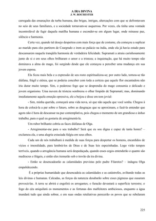 A IRA DIVINA
J. W. ROCHESTER
carregada das emanações da turba humana, das brigas, intrigas, altercações com que se defrontavam
no seio de seus familiares, e a sociedade tornavam-se asquerosa. Por vezes, ela tinha uma vontade
incontrolável de fugir daquela matilha humana e esconder-se em algum lugar, onde reinasse paz,
silêncio e harmonia.
Certa vez, quando tal desejo despertou com mais força que de costume, ela começou a suplicar
ao marido para eles partirem de Czargrado e irem ao palácio na índia, onde ela já havia estado para
descansarem naquela tranqüila harmonia de verdadeira felicidade. Supramati a atraiu carinhosamente
junto de si e em seus olhos brilharam o amor e a tristeza; a inquietação, que há muito tempo não
dominava a alma do mago, foi surgindo desde que ele começou a perceber uma mudança em sua
jovem esposa.
Ela ficou mais bela e a expressão de seu rosto espiritualizou-se; por outro lado, tornou-se tão
diáfana, frágil e etérea, que se poderia conceber com toda a certeza que aquele flor encantadora não
iria durar muito tempo. Sim, o poderoso fogo que se desprendia do mago consumia o delicado e
jovem organismo. Uma nuvem de tristeza sombreou o olhar límpido de Supramati; mas, dominando
imediatamente aquela emoção opressiva, ele a beijou e disse em tom jovial:
- Sim, minha querida, começará uma vida nova, só que não aquela que você sonha. Chegou à
hora de colocá-la a par sobre o futuro, sobre as desgraças que se aproximam, e fazê-la entender que
agora não é hora de descansar na paz contemplativa, pois chegou o momento de um grandioso e árduo
trabalho, para o qual eu gostaria de arregimentá-la.
Um rubor brilhante cobriu as faces diáfanas de Olga.
- Arregimentar-me para o seu trabalho? Será que eu sou digna e capaz de tanta honra? –
exclamou ela, e uma alegria extasiada fulgiu em seus olhos.
Cada um de nós trabalhará à medida de suas forças para despertar os homens, encardidos de
vícios e imoralidade, para lembrá-los de Deus e de Suas leis espezinhadas. Logo virão tempos
terríveis, quando a arrogância humana será despedaçada, quando esses cegos entenderão o quanto são
medíocres e frágeis, e então eles tremerão sob o trovão da ira divina.
- Então se desencadearão as calamidades previstas pelo padre Filaretos? – indagou Olga
empalidecendo.
É a próprias humanidade que desencadeia as calamidades e as catástrofes, aviltando todas as
leis divinas e humanas. Calcadas, as forças da natureza desabarão sobre esses pigmeus que ousaram
provocá-las. A terra se abrirá e engolirá os arrogantes; o furacão devastará a superfície terrestre; o
fogo do céu aniquilará os monumentos e as fortunas dos malfeitores ambiciosos, enquanto a água
inundará tudo que ainda sobrar, e em suas ondas retaliativas perecerão os povos que se rebelaram
225
 