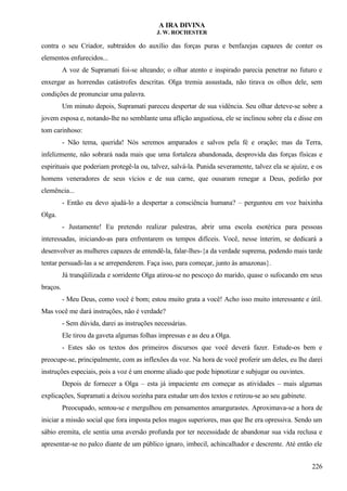 A IRA DIVINA
J. W. ROCHESTER
contra o seu Criador, subtraídos do auxílio das forças puras e benfazejas capazes de conter os
elementos enfurecidos...
A voz de Supramati foi-se alteando; o olhar atento e inspirado parecia penetrar no futuro e
enxergar as horrendas catástrofes descritas. Olga tremia assustada, não tirava os olhos dele, sem
condições de pronunciar uma palavra.
Um minuto depois, Supramati pareceu despertar de sua vidência. Seu olhar deteve-se sobre a
jovem esposa e, notando-lhe no semblante uma aflição angustiosa, ele se inclinou sobre ela e disse em
tom carinhoso:
- Não tema, querida! Nós seremos amparados e salvos pela fé e oração; mas da Terra,
infelizmente, não sobrará nada mais que uma fortaleza abandonada, desprovida das forças físicas e
espirituais que poderiam protegê-la ou, talvez, salvá-la. Punida severamente, talvez ela se ajuíze, e os
homens veneradores de seus vícios e de sua carne, que ousaram renegar a Deus, pedirão por
clemência...
- Então eu devo ajudá-lo a despertar a consciência humana? – perguntou em voz baixinha
Olga.
- Justamente! Eu pretendo realizar palestras, abrir uma escola esotérica para pessoas
interessadas, iniciando-as para enfrentarem os tempos difíceis. Você, nesse ínterim, se dedicará a
desenvolver as mulheres capazes de entendê-la, falar-lhes-{a da verdade suprema, podendo mais tarde
tentar persuadi-las a se arrependerem. Faça isso, para começar, junto às amazonas}.
Já tranqüilizada e sorridente Olga atirou-se no pescoço do marido, quase o sufocando em seus
braços.
- Meu Deus, como você é bom; estou muito grata a você! Acho isso muito interessante e útil.
Mas você me dará instruções, não é verdade?
- Sem dúvida, darei as instruções necessárias.
Ele tirou da gaveta algumas folhas impressas e as deu a Olga.
- Estes são os textos dos primeiros discursos que você deverá fazer. Estude-os bem e
preocupe-se, principalmente, com as inflexões da voz. Na hora de você proferir um deles, eu lhe darei
instruções especiais, pois a voz é um enorme aliado que pode hipnotizar e subjugar ou ouvintes.
Depois de fornecer a Olga – esta já impaciente em começar as atividades – mais algumas
explicações, Supramati a deixou sozinha para estudar um dos textos e retirou-se ao seu gabinete.
Preocupado, sentou-se e mergulhou em pensamentos amargurastes. Aproximava-se a hora de
iniciar a missão social que fora imposta pelos magos superiores, mas que lhe era opressiva. Sendo um
sábio eremita, ele sentia uma aversão profunda por ter necessidade de abandonar sua vida reclusa e
apresentar-se no palco diante de um público ignaro, imbecil, achincalhador e descrente. Até então ele
226
 