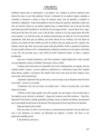 A IRA DIVINA
J. W. ROCHESTER
trabalhava apenas para si, aperfeiçoava o seu próprio “eu”, estudava as ciências superiores para
desenvolver para si uma força poderosa. Na paz e isolamento de seu palácio mágico, aprendeu a
comandar os elementos e dirigir as forças da natureza; agora, teria de aprender a comandar as
multidões e subjugá-las. Tendo contemplado as terríveis forças da natureza e aprendido a lidar com
elas, seu intelecto refinou-se; seu espírito adquiriu força e vontade férreas, mas a luta que ele tinha
pela frente parecia-lhe humilhante e até ridícula. Ele um mago iniciado – deveria descer até o vulgo,
tentar provar-lhe fatos tão claros como o dia de Deus, explicar as leis que aquela gente não tinha
como entender; e, no final das contas, ele acabaria permanecendo, aos olhos da vil e raivosa turba de
enganadores, nada mais que um palhaço, que tentou abusar de sua confiança. Ele será objeto de
chacota, será coberto do ódio sórdido que todo ser inferior nutre por aquele que lhe é superior; não
obstante, terá de agir, falar e provar para aquela turba desconfiada e hostil os grandiosos fenômenos
do outro mundo; professar a fé e o arrependimento, totalmente contrários aos seus gostos, convicções
e atos. Oh, esta provação será a mais difícil de todas! Supramati fechou os olhos e suspirou
pesadamente.
Uma suave vibração harmônica e uma brisa aromática e tépida bafejou-lhe o rosto, fazendo
com que Supramati voltasse à realidade. Estremeceu e abriu os olhos.
A alguns passos dele pairava na penumbra uma nuvem esbranquiçada; em seguida, uma luz
azulada inundou o quarto, a nuvem ampliou-se, densificou-se e subitamente surgiu Nara, trajando
túnica branca, simples e esvoaçante. Nos cabelos soltos havia uma coroa de flores mágicas, azuis
como safira, cálices tremeluziam.
- Supramati, Supramati! Para que lhe serve a coroa de mago se já se desespera antes de iniciar
sua missão? – ouviu-se a voz amada.
- Finalmente você veio me visitar, sua mulher cruel! – soltou-se do peito dele, e ele saltou
alegre de seu lugar.
- Poderia eu ficar longe quando você sofre; quando vejo que chegou a hora de partir para a
luta inglória contra a dúvida e a desilusão? – alegou ela, fixando-o com olhar carinhoso. – Seja forte,
Supramati! Você domou o dragão, guardando a entrada, venceu os espíritos do inferno, mas desespera
ante a necessidade de aproximar-se de pessoas! Elas não passam de larvas que devem ser domadas.
Supramati agarrou-lhe as mãos.
Você tem razão. Eu sofro e com isso perco a minha harmonia espiritual. Sou um senhor dos
seres e dos elementos, no entanto, sou dilacerado por angústia e aversão. Ah, Nara, se nós
pudéssemos trabalhar juntos!
E ele arrebatou-a junto de si.
227
 