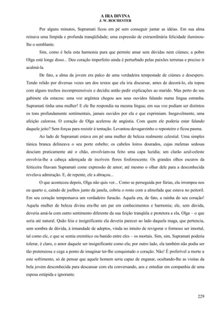 A IRA DIVINA
J. W. ROCHESTER
Por alguns minutos, Supramati ficou em pé sem conseguir juntar as idéias. Em sua alma
reinava uma límpida e profunda tranqüilidade; uma expressão de extraordinária felicidade iluminou-
lhe o semblante.
Sim, como é bela esta harmonia pura que permite amar sem dúvidas nem ciúmes; a pobre
Olga está longe disso... Deu coração imperfeito ainda é perturbado pelas paixões terrenas e preciso ir
acalmá-la.
De fato, a alma da jovem era palco de uma verdadeira tempestade de ciúmes e desespero.
Tendo relido por diversas vezes um dos textos que ela iria discursar, antes de decorá-lo, ela topou
com alguns trechos incompreensíveis e decidiu antão pedir explicações ao marido. Mas perto do seu
gabinete ela estacou: uma voz argêntea chegou aos seus ouvidos falando numa língua estranha.
Supramati tinha uma mulher! E ele lhe respondia na mesma língua; em sua voz podiam ser distintos
os tons profundamente sentimentais, jamais ouvidos por ela e que exprimiam. Inegavelmente, uma
afeição calorosa. O coração de Olga acelerou de angústia. Com quem ele poderia estar falando
daquele jeito? Sem forças para resistir à tentação. Levantou devagarzinho o reposteiro e ficou pasma.
Ao lado de Supramati estava em pé uma mulher de beleza realmente celestial. Uma simples
túnica branca delineava o seu porte esbelto; os cabelos loiros dourados, cujas melenas sedosas
desciam praticamente até o chão, envolviam-na feito uma capa luzidia; um clarão azul-celeste
envolvia-lhe a cabeça adereçada de incríveis flores fosforescente. Os grandes olhos escuros da
feiticeira fitavam Supramati come expressão de amor; até mesmo o olhar dele para a desconhecida
revelava admiração. E, de repente, ele a abraçou...
O que aconteceu depois, Olga não quis ver... Como se perseguida por fúrias, ela irrompeu nos
eu quarto e, caindo de joelhos junto da janela, cobriu o rosto com a almofada que estava no peitoril.
Em seu coração tempestuava um verdadeiro furacão. Aquela era, de fato, a rainha do seu coração!
Aquela mulher de beleza divina era-lhe um par em conhecimentos e harmonia; ele, sem dúvida,
deveria amá-la com outro sentimento diferente da sua feição tranqüila e protetora a ela, Olga – o que
seria até natural. Quão feia e insignificante ela deveria parecer ao lado daquela maga, que pertencia,
sem sombra de dúvida, à irmandade de adeptos, vinda no intuito de revigorar o formoso ser imortal,
tal como ele, e que se sentia eremítico ou banido entre eles – os mortais. Sim, sim, Supramati poderia
tolerar, é claro, o amor daquele ser insignificante como ela; por outro lado, ela também não podia ser
tão pretensiosa e cega a ponto de imaginar ter-lhe conquistado o coração. Não! É preferível a morte a
este sofrimento, só de pensar que aquele homem seria capaz de enganar, ocultando-lhe as visitas da
bela jovem desconhecida para descansar com ela conversando, aos e entediar em companhia de uma
esposa estúpida e ignorante.
229
 