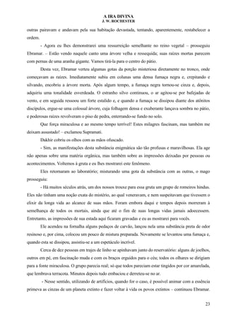 A IRA DIVINA
J. W. ROCHESTER
outras pairavam e andavam pela sua habitação devastada, tentando, aparentemente, restabelecer a
ordem.
- Agora eu lhes demonstrarei uma ressurreição semelhante no reino vegetal – prosseguiu
Ebramar. – Estão vendo naquele canto uma árvore velha e ressequida; suas raízes mortas parecem
com pernas de uma aranha gigante. Vamos tirá-la para o centro do pátio.
Desta vez, Ebramar verteu algumas gotas da porção misteriosa diretamente no tronco, onde
começavam as raízes. Imediatamente subiu em colunas uma densa fumaça negra e, crepitando e
silvando, encobriu a árvore morta. Após algum tempo, a fumaça negra tornou-se cinza e, depois,
adquiriu uma tonalidade esverdeada. O estranho silvo continuou, o ar agitou-se por bafejadas de
vento, e em seguida ressoou um forte estalido e, e quando a fumaça se dissipou diante dos atônitos
discípulos, ergue-se uma colossal árvore, cuja folhagem densa e exuberante lançava sombra no pátio,
e poderosas raízes revolveram o piso de pedra, enterrando-se fundo no solo.
Que força miraculosa e ao mesmo tempo terrível! Estes milagres fascinam, mas também me
deixam assustado! – exclamou Supramati.
Dakhir cobriu os olhos com as mãos ofuscado.
- Sim, as manifestações desta substância enigmática são tão profusas e maravilhosas. Ela age
não apenas sobre uma matéria orgânica, mas também sobre as impressões deixadas por pessoas ou
acontecimentos. Voltemos à gruta e eu lhes mostrarei este fenômeno.
Eles retornaram ao laboratório; misturando uma gota da substância com as outras, o mago
prosseguiu:
- Há muitos séculos atrás, um dos nossos trouxe para essa gruta um grupo de romeiros hindus.
Eles não tinham uma noção exata do mistério, ao qual veneravam, e nem suspeitavam que tivessem o
elixir da longa vida ao alcance de suas mãos. Foram embora daqui e tempos depois morreram à
semelhança de todos os mortais, ainda que até o fim de suas longas vidas jamais adoecessem.
Entretanto, as impressões de sua estada aqui ficaram gravadas e eu as mostrarei para vocês.
Ele acendeu na fornalha alguns pedaços de carvão, lançou nela uma substância preta de odor
resinoso e, por cima, colocou um pouco de mistura preparada. Novamente se levantou uma fumaça e,
quando esta se dissipou, assistiu-se a um espetáculo incrível.
Cerca de dez pessoas em trajes de linho se apinhavam junto do reservatório: alguns de joelhos,
outros em pé, em fascinação muda e com os braços erguidos para o céu; todos os olhares se dirigiam
para a fonte miraculosa. O grupo parecia real; só que todos pareciam estar tingidos por cor amarelada,
que lembrava terracota. Minutos depois tudo embaciou e derreteu-se no ar.
- Nesse sentido, utilizando de artifícios, quando for o caso, é possível animar com a essência
primeva as cinzas de um planeta extinto e fazer voltar à vida os povos extintos – continuou Ebramar.
23
 