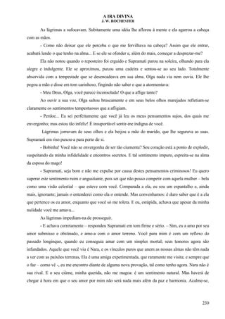 A IRA DIVINA
J. W. ROCHESTER
As lágrimas a sufocavam. Subitamente uma idéia lhe aflorou à mente e ela agarrou a cabeça
com as mãos.
- Como não deixar que ele perceba o que me fervilhava na cabeça? Assim que ele entrar,
acabará lendo o que tenho na alma... E se ele se ofender e, além do mais, começar a desprezar-me?
Ela não notou quando o reposteiro foi erguido e Supramati parou na soleira, olhando para ela
alegre e indulgente. Ele se aproximou, puxou uma cadeira e sentou-se ao seu lado. Totalmente
absorvida com a tempestade que se desencadeava em sua alma. Olga nada via nem ouvia. Ele lhe
pegou a mão e disse em tom carinhoso, fingindo não saber o que a atormentava:
- Meu Deus, Olga, você parece inconsolada! O que a aflige tanto?
Ao ouvir a sua voz, Olga saltou bruscamente e em seus belos olhos marejados refletiam-se
claramente os sentimentos tempestuosos que a afligiam.
- Perdoe... Eu sei perfeitamente que você já leu os meus pensamentos sujos, dos quais me
envergonho; mas estou tão infeliz! É insuportável sentir-me indigna de você.
Lágrimas jorravam de seus olhos e ela beijou a mão do marido, que lhe segurava as suas.
Supramati em riso puxou-a para perto de si.
- Bobinha! Você não se envergonha de ser tão ciumenta? Seu coração está a ponto de explodir,
suspeitando da minha infidelidade e encontros secretos. E tal sentimento impuro, espreita-se na alma
da esposa do mago!
- Supramati, seja bom e não me expulse por causa destes pensamentos criminosos! Eu quero
superar este sentimento ruim e angustiante, pois sei que não posso competir com aquela mulher – bela
como uma visão celestial – que esteve com você. Comparada a ela, eu sou um espantalho e, ainda
mais, ignorante; jamais o entenderei como ela o entende. Mas convenhamos: é duro saber que é a ela
que pertence os eu amor, enquanto que você só me tolera. E eu, estúpida, achava que apesar da minha
nulidade você me amava...
As lágrimas impediam-na de prosseguir.
- E achava corretamente – respondeu Supramati em tom firme e sério. – Sim, eu a amo por seu
amor submisso e obstinado, e amo-a com o amor terreno. Você para mim é com um reflexo do
passado longínquo, quando eu conseguia amar com um simples mortal; seus temores agora são
infundados. Aquele que você viu é Nara, e os vínculos puros que unem as nossas almas não têm nada
a ver com as paixões terrenas, Ela é uma amiga experimentada, que raramente me visita; e sempre que
o faz – como vê -, eu me encontro diante de alguma nova provação, tal como tenho agora. Nara não é
sua rival. E o seu ciúme, minha querida, não me magoa: é um sentimento natural. Mas haverá de
chegar à hora em que o seu amor por mim não será nada mais além da paz e harmonia. Acalme-se,
230
 