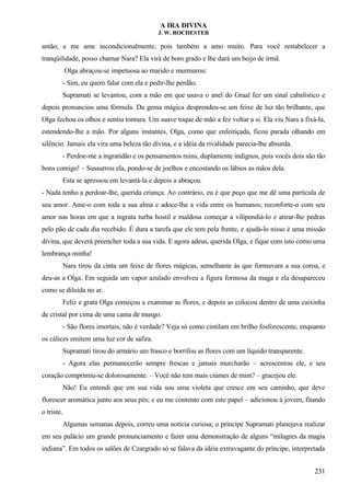 A IRA DIVINA
J. W. ROCHESTER
antão, e me ame incondicionalmente, pois também a amo muito. Para você restabelecer a
tranqüilidade, posso chamar Nara? Ela virá de bom grado e lhe dará um beijo de irmã.
Olga abraçou-se impetuosa ao marido e murmurou:
- Sim, eu quero falar com ela e pedir-lhe perdão.
Supramati se levantou, com a mão em que usava o anel do Graal fez um sinal cabalístico e
depois pronunciou uma fórmula. Da gema mágica desprendeu-se um feixe de luz tão brilhante, que
Olga fechou os olhos e sentiu tontura. Um suave toque de mão a fez voltar a si. Ela viu Nara a fixá-la,
estendendo-lhe a mão. Por alguns instantes, Olga, como que enfeitiçada, ficou parada olhando em
silêncio. Jamais ela vira uma beleza tão divina, e a idéia da rivalidade parecia-lhe absurda.
- Perdoe-me a ingratidão e os pensamentos ruins, duplamente indignos, pois vocês dois são tão
bons comigo! – Sussurrou ela, pondo-se de joelhos e encostando os lábios as mãos dela.
Esta se apressou em levantá-la e depois a abraçou.
- Nada tenho a perdoar-lhe, querida criança. Ao contrário, eu é que peço que me dê uma partícula de
seu amor. Ame-o com toda a sua alma e adoce-lhe a vida entre os humanos; reconforte-o com seu
amor nas horas em que a ingrata turba hostil e maldosa começar a vilipendiá-lo e atirar-lhe pedras
pelo pão de cada dia recebido. É dura a tarefa que ele tem pela frente, e ajudá-lo nisso é uma missão
divina, que deverá preencher toda a sua vida. E agora adeus, querida Olga, e fique com isto como uma
lembrança minha!
Nara tirou da cinta um feixe de flores mágicas, semelhante às que formavam a sua coroa, e
deu-as a Olga. Em seguida um vapor azulado envolveu a figura formosa da maga e ela desapareceu
como se diluída no ar.
Feliz e grata Olga começou a examinar as flores, e depois as colocou dentro de uma caixinha
de cristal por cima de uma cama de musgo.
- São flores imortais, não é verdade? Veja só como cintilam em brilho fosforescente, enquanto
os cálices emitem uma luz cor de safira.
Supramati tirou do armário um frasco e borrifou as flores com um líquido transparente.
- Agora elas permanecerão sempre frescas e jamais murcharão – acrescentou ele, e seu
coração comprimiu-se dolorosamente. – Você não tem mais ciúmes de mim? – gracejou ele.
Não! Eu entendi que em sua vida sou uma violeta que cresce em seu caminho, que deve
florescer aromática junto aos seus pés; e eu me contento com este papel – adicionou à jovem, fitando
o triste.
Algumas semanas depois, correu uma notícia curiosa; o príncipe Supramati planejava realizar
em seu palácio um grande pronunciamento e fazer uma demonstração de alguns “milagres da magia
indiana”. Em todos os salões de Czargrado só se falava da idéia extravagante do príncipe, interpretada
231
 