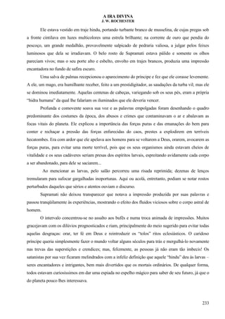 A IRA DIVINA
J. W. ROCHESTER
Ele estava vestido em traje hindu, portando turbante branco de musselina, de cujas pregas sob
a fronte cintilava em luzes multicolores uma estrela brilhante; na corrente de ouro que pendia do
pescoço, um grande medalhão, provavelmente salpicado de pedraria valiosa, a julgar pelos feixes
luminosos que dela se irradiavam. O belo rosto de Supramati estava pálido e somente os olhos
pareciam vivos; mas o seu porte alto e esbelto, envolto em trajes brancos, produzia uma impressão
encantadora no fundo de safira escuro.
Uma salva de palmas recepcionou o aparecimento do príncipe e fez que ele corasse levemente.
A ele, um mago, era humilhante receber, feito a um prestidigitador, as saudações da turba vil; mas ele
se dominou imediatamente. Aquelas centenas de cabeças, variegando sob os seus pés, eram a própria
“hidra humana” da qual lhe falariam os iluminados que ele deveria vencer.
Profunda e comovente soava sua voz e as palavras empolgadas foram desenhando o quadro
predominante dos costumes da época, dos abusos e crimes que contaminavam o ar e abalavam as
focas vitais do planeta. Ele explicou a importância das forças puras e das emanações do bem para
conter e rechaçar a pressão das forças enfurecidas do caos, prestes a explodirem em terríveis
hecatombes. Era com ardor que ele apelava aos homens para se voltarem a Deus, orarem, avocarem as
forças puras, para evitar uma morte terrível, pois que os seus organismos ainda estavam cheios de
vitalidade e os seus cadáveres seriam presas dos espíritos larvais, espreitando avidamente cada corpo
a ser abandonado, para dele se saciarem...
Ao mencionar as larvas, pelo salão percorreu uma risada reprimida; dezenas de lenços
tremularam para sufocar gargalhadas inoportunas. Aqui ou acolá, entretanto, podiam se notar rostos
perturbados daqueles que sérios e atentos ouviam o discurso.
Supramati não deixou transparecer que notava a impressão produzida por suas palavras e
passou tranqüilamente às experiências, mostrando o efeito dos fluidos viciosos sobre o corpo astral de
homem.
O intervalo concentrou-se no assalto aos bufês e numa troca animada de impressões. Muitos
gracejavam com os dilúvios prognosticados e riam, principalmente do meio sugerido para evitar todas
aquelas desgraças: orar, ter fé em Deus e reintroduzir os “tolos” ritos eclesiásticos. O caridoso
príncipe queria simplesmente fazer o mundo voltar alguns séculos para trás e mergulhá-lo novamente
nas trevas das superstições e crendices; mas, felizmente, as pessoas já não eram tão imbecis! Os
satanistas por sua vez ficaram melindrados com a infeliz definição que aquele “hindu” deu às larvas –
seres encantadores e intrigantes, bem mais divertidos que os mortais ordinários. De qualquer forma,
todos estavam curiosíssimos em dar uma espiada no espelho mágico para saber de seu futuro, já que o
do planeta pouco lhes interessava.
233
 
