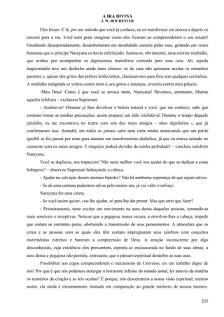 A IRA DIVINA
J. W. ROCHESTER
Eles foram. E lá, por um método que você já conhece, eu os transformei em porcos e depois os
enxotei para a rua. Você nem pode imaginar como eles ficaram ao compreenderem o seu estado!
Grunhindo desesperadamente, desembestaram em desabalada carreira pelas ruas, gritando em vozes
humanas que o príncipe Narayana os havia enfeitiçado. Juntou-se, obviamente, uma enorme multidão,
que acabou por acompanhar os digníssimos mamíferos correndo para suas casa. Ali, aquela
tragicomédia teve um desfecho ainda mais cômico: os de casa não quiseram aceitar os estranhos
parentes e, apesar dos gritos dos pobres leitõezinhos, chutaram-nos para fora sem qualquer cerimônia.
A multidão indignada se voltou contra mim e, aos gritos e ameaças, investiu contra meu palácio.
-Meu Deus! Como é que você se arrisca tanto, Narayana! Devemos, entretanto, libertar
aqueles infelizes – exclamou Supramati.
- Acalme-se! Ebramar já lhes devolveu a beleza natural e você, que me conhece, sabe que
costumo tomar as minhas precauções; assim preparei um álibi irrefutável. Durante o tempo daquele
episódio, eu me encontrava no teatro com seis dos meus amigos – altos dignitários -, que já
confirmaram isso. Amanhã, em todos os jornais sairá uma carta minha anunciando que um patife
ignóbil se fez passar por mim para intentar um transformismo diabólico, já que eu estava sentado no
camarote com os meus amigos. E ninguém poderá duvidar da minha probidade! – concluiu satisfeito
Narayana.
Você se duplicou, seu trapaceiro! Não seria melhor você nos ajudar do que se dedicar a essas
bobagens? – observou Supramati balançando a cabeça.
- Ajudar na salvação desses animais bípedes? Não há nenhuma esperança de que sejam salvos.
- Se de uma centena pudermos salvar pelo menos um, já vai valer o esforço
Narayana fez uma careta.
- Se você assim quiser, vou lhe ajudar, só para lhe dar prazer. Mas que terei que fazer?
- Primeiramente, tente excitar um movimento na aura densa daquelas pessoas, tornando-as
mais sensíveis e receptivas. Nota-se que a pegajosa massa escura, a envolver-lhes a cabeça, impede
que sintam as correntes puras, obstruindo a transmissão de seus pensamentos. A atmosfera que os
cerca e as pessoas com as quais eles têm contato impregnaram seus cérebros com conceitos
materialistas estreitos e baniram a compreensão de Deus. A atração inconsciente por algo
desconhecido, cuja existência eles pressentem, espreita-se enclausurada no fundo de suas almas; a
aura densa e pegajosa não permite, entretanto, que o pássaro espiritual desdobre as suas asas.
Possibilitar aos cegos compreenderem o mecanismo do Universo, eis um trabalho digno de
nós! Por que é que nós podemos enxergar o horizonte infinito do mundo astral, ler através da matéria
os mistérios da criação e as leis ocultas? É porque, nós descerramos a nossa visão espiritual; mesmo
assim, ela ainda é extremamente limitada em comparação ao grande intelecto de nossos mestres.
235
 