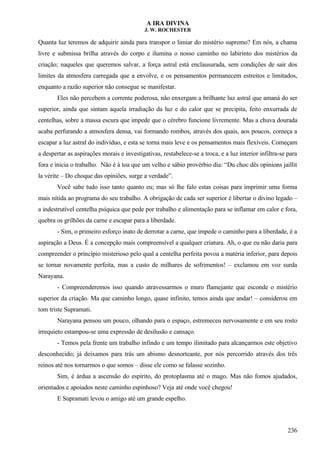 A IRA DIVINA
J. W. ROCHESTER
Quanta luz teremos de adquirir ainda para transpor o limiar do mistério supremo? Em nós, a chama
livre e submissa brilha através do corpo e ilumina o nosso caminho no labirinto dos mistérios da
criação; naqueles que queremos salvar, a força astral está enclausurada, sem condições de sair dos
limites da atmosfera carregada que a envolve, e os pensamentos permanecem estreitos e limitados,
enquanto a razão superior não consegue se manifestar.
Eles não percebem a corrente poderosa, não enxergam a brilhante luz astral que amaná do ser
superior, ainda que sintam aquela irradiação da luz e do calor que se precipita, feito enxurrada de
centelhas, sobre a massa escura que impede que o cérebro funcione livremente. Mas a chuva dourada
acaba perfurando a atmosfera densa, vai formando rombos, através dos quais, aos poucos, começa a
escapar a luz astral do indivíduo, e esta se torna mais leve e os pensamentos mais flexíveis. Começam
a despertar as aspirações morais e investigativas, restabelece-se a troca, e a luz interior infiltra-se para
fora e inicia o trabalho. Não é à toa que um velho e sábio provérbio dia: “Du choc dês opinions jaillit
la vérite – Do choque das opiniões, surge a verdade”.
Você sabe tudo isso tanto quanto eu; mas só lhe falo estas coisas para imprimir uma forma
mais nítida ao programa do seu trabalho. A obrigação de cada ser superior é libertar o divino legado –
a indestrutível centelha psíquica que pede por trabalho e alimentação para se inflamar em calor e fora,
quebra os grilhões da carne e escapar para a liberdade.
- Sim, o primeiro esforço inato de derrotar a carne, que impede o caminho para a liberdade, é a
aspiração a Deus. É a concepção mais compreensível a qualquer criatura. Ah, o que eu não daria para
compreender o princípio misterioso pelo qual a centelha perfeita povoa a matéria inferior, para depois
se tornar novamente perfeita, mas a custo de milhares de sofrimentos! – exclamou em voz surda
Narayana.
- Compreenderemos isso quando atravessarmos o muro flamejante que esconde o mistério
superior da criação. Ma que caminho longo, quase infinito, temos ainda que andar! – considerou em
tom triste Supramati.
Narayana pensou um pouco, olhando para o espaço, estremeceu nervosamente e em seu rosto
irrequieto estampou-se uma expressão de desilusão e cansaço.
- Temos pela frente um trabalho infindo e um tempo ilimitado para alcançarmos este objetivo
desconhecido; já deixamos para trás um abismo desnorteante, por nós percorrido através dos três
reinos até nos tornarmos o que somos – disse ele como se falasse sozinho.
Sim, é árdua a ascensão do espírito, do protoplasma até o mago. Mas não fomos ajudados,
orientados e apoiados neste caminho espinhoso? Veja até onde você chegou!
E Supramati levou o amigo até um grande espelho.
236
 
