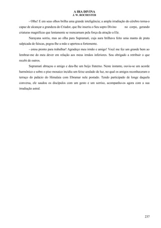 A IRA DIVINA
J. W. ROCHESTER
- Olhe! E em seus olhos brilha uma grande inteligência; a ampla irradiação do cérebro torna-o
capaz de alcançar a grandeza do Criador, que lhe inseriu o Seu sopro Divino no corpo, gerando
criaturas magníficas que lentamente se reencarnam pela força da atração a Ele.
Narayana sorriu, mas ao olha para Supramati, cuja aura brilhava feito uma manta de prata
salpicada de faíscas, pegou-lhe a mão e apertou-a fortemente.
- estou pronto para trabalhar! Agradeço meu irmão e amigo! Você me fez um grande bem ao
lembrar-me do meu dever em relação aos meus irmãos inferiores. Sou obrigado a retribuir o que
recebi de outros.
Supramati abraçou o amigo e deu-lhe um beijo fraterno. Neste instante, ouviu-se um acorde
harmônico e sobre o piso mosaico incidiu um feixe azulado de luz, no qual os amigos reconheceram o
terraço do palácio do Himalaia com Ebramar nele postado. Tendo participado de longe daquela
conversa, ele saudou os discípulos com um gesto e um sorriso, acompanho-os agora com a sua
irradiação astral.
237
 