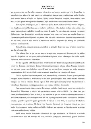 A IRA DIVINA
J. W. ROCHESTER
que acontecer, eu vou-lhe achar, enquanto estou vivo, um homem sensato que evite desperdiçar os
meus bens com pobres. Se você resistir, eu a julgarei por incapacitada, precisando de tutela. Dou-lhe
uma semana para as reflexões e a decisão. Sidney, mister Hampdom e mister Lorris querem a sua
mão; se você quiser evitar grandes dissabores, fique noiva de um deles dentro de uma semana.
Sem esperar pela resposta, ele se retirou do quarto. Edith, ao ficar sozinha, desatou em prato.
Em função da enorme liberdade que as mulheres usufruíam a filha, é claro, poderia lutar contra o pai,
mas o preço seria um escândalo, pois ela era menor de idade. Por outro lado, ela o amava; ele sempre
foi bom para ela e desejava-lhe, sem dúvida, apenas o bem; estava em jogo o seu orgulho ferido, por
causa dos torpes boatos dirigidos à sua pessoa. Mas não seria com nenhum daqueles senhores que ela
iria se casar; todos os três ateístas e perdulários notórios, enquanto que Sidney era conhecido
inclusive como satanista.
Somente uma imagem reinava dominadora no coração: da jovem, a do cavaleiro misterioso
que lhe salvara a vida.
Não saberia dizer se ele era um homem ou anjo, mas no momento do desespero ela apelou
para ele. De joelhos em seu quarto, mal reprimindo as lágrimas, orava a Deus para lhe enviar aquele
libertador, para aconselhar e confortá-la.
No dia seguinte, Edith ficou em casa devido a uma dor de cabeça; a janela estava aberta e ela
observava distraída o movimento da rua. Subitamente estremeceu e ficou pálida. Naquele momento
por sua casa passava um belíssimo carro, dirigido por seu cavaleiro, ou então um sósia, agora em
trajes modernos. O desconhecido levantou a cabeça e seus olhares se cruzaram; ele sorriu.
No dia seguinte haveria um grande baile na mansão do embaixador de uma grande potência
européia. Edith deveria ir lá pela vontade do pai. Para grande surpresa dele, a filha não fez nenhuma
objeção. Ela tinha a sensação de que algo de bom estava por acontecer; talvez ela encontrasse o
estranho do dia anterior, e só de pensar nisso o seu coração palpitava fortemente.
Seu pressentimento estava correto. Por entre a multidão ela divisou o jovem: um retrato vivo
do seu ideal. Mais tarde, o próprio pai apresentou-o como o príncipe Dakhir. Um rubor vivo, que
cobriu instantaneamente o rosto da filha, o fez suspeitar de que ela tivesse conhecido casualmente o
belo hindu na Europa, estivesse apaixonada por ele, e que aquele amor seria a causa de suas estranhas
atitudes. Quando o príncipe pediu permissão de visitar a casa deles, as suspeitas de Dickson
cresceram, mas isto o animou. Ela havia visto Dakhir e Supramati em Czargrado e sabia que eram
muito ricos; e, caso o hindu conhecesse Edith, vindo ao seu encontro na América, então as coisas
estavam se ajeitando para melhor.
Edith nesse ínterim atravessava momentos de vaga inquietação. A felicidade e o medo
confrontavam-se nela. O príncipe em suas conversas cortejava-a abertamente, porém nenhuma
239
 
