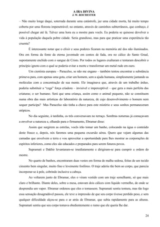 A IRA DIVINA
J. W. ROCHESTER
– Não muito longe daqui, soterrada durante uma catástrofe, jaz uma cidade morta, há muito tempo
coberta por uma floresta impenetrável; no entanto, através de caminhos subterrâneos, que conheço, é
possível chegar até lá. Talvez uma hora eu a mostre para vocês. Eu poderia se quisesse devolver a
vida à população daquela pobre cidade. Seria grandioso, mas para que praticar uma experiência tão
cruenta?
É interessante notar que o elixir e seus poderes ficaram na memória até dos não iluminados.
Ora em forma da fonte da eterna juventude em contos de fada, ora no cálice do Santo Graal,
supostamente enchido com o sangue de Cristo. Por todos os lugares exaltaram e tentaram descobrir o
princípio ignoto com o qual se poderia evitar a morte e transformar um metal rude em ouro.
Um cientista europeu – Paracelso, se não me engano – também tentou encontrar a substância
primeva para, com apenas uma gota, criar um homem, sem a ajuda humana, simplesmente juntando as
moléculas com a concentração de sua mente. Ele imaginava que, através de um trabalho árduo,
poderia substituir a “cega” força criadora – invisível e imperceptível – que gera a mais perfeita das
criaturas; o ser humano. Será que uma criança, assim como o animal pequeno, não se constituem
numa obra das mais artísticas do laboratório da natureza, de cujo desenvolvimento o homem nem
sequer participa? Mas Paracelso não tinha a chave para este mistério e seus sonhos permaneceram
utópicos.
No dia seguinte, à tardinha, os três conversavam no terraço. Sombras noturnas já começavam
a envolver a natureza e, olhando para o firmamento, Ebramar disse:
Assim que surgirem as estrelas, vocês irão tomar um banho, colocando na água o conteúdo
deste frasco e, depois, nós faremos uma pequena excursão aérea. Quero que vejam algumas das
camadas que envolvem a terra e vou aproveitar a oportunidade para lhes mostrar as corporações de
espíritos inferiores, como eles são educados e preparados para serem futuros povos.
Supramati e Dakhir levantaram-se imediatamente e dirigiram-se para cumprir a ordem do
mestre.
No quarto de banhos, encontraram duas vestes em forma de malha sedosa, feitas de um tecido
cinzento bem singular, muito fino e levemente fosfóreo. O traje aderiu tão bem ao corpo, que parecia
incorporar-se à pele, cobrindo inclusive a cabeça.
Ao voltarem junto de Ebramar, eles o viram vestido com um traje semelhante, só que mais
claro e brilhante. Diante deles, sobre a mesa, estavam dois cálices com líquido vermelho, de onde se
desprendia um vapor. Ebramar ordenou que eles o tomassem. Supramati sentiu tontura, mas tão logo
essa sensação desagradável passou, ele teve a impressão de que seu corpo tivesse perdido peso, e sem
qualquer dificuldade alçou-se para o ar atrás de Ebramar, que subia rapidamente para as alturas.
Supramati sentiu que seu corpo tomava obedientemente o rumo que ele queria lhe dar.
24
 