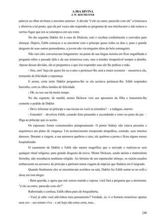 A IRA DIVINA
J. W. ROCHESTER
palavra ou olhar alvitrara o encontro anterior. A dúvida “é ele ou outro, parecido com ele” a tiranizava
e absorvia a tal ponto, que ela por vezes não respondia as perguntas de seu interlocutor e não notava o
sorriso fugaz que ora se estampava em seu rosto.
No dia seguinte Dakhir foi à casa de Dickson; este o recebeu cordialmente e convidou para
almoçar. Depois, Edith começou a se encontrar com o príncipe quase todos os dias e, para o grande
desgosto de seus outros pretendentes, a jovem não via ninguém além do belo estrangeiro.
Não raro eles conversavam longamente: na ponta da sua língua insistia em ficar engatilhada a
pergunta sobre o passado dele e da sua misteriosa cura, mas a timidez insuperável sempre a detinha.
Apesar dessas dúvidas, ela se perguntava o que iria responder caso ele lhe pedisse a mão.
- Sim, sim! Seja ele quem for eu o amo e pertencer-lhe será a maior aventura – sussurrava ela,
tremendo de felicidade e esperança.
E assim, certa noite Dakhir perguntou-lhe se ela aceitava pertencer-lhe. Edith respondeu
baixinho, com os olhos úmidos de felicidade.
- Oh, eu sou sua há muito tempo.
No dia seguinte, de manhã, mister Dickson veio aos aposentos da filha e transmitiu-lhe
contente o pedido de Dakhir.
- Devo informar ao príncipe a sua recusa ou você se emendou? – a indagou, maroto.
- Emendei! – devolveu Edith, corando feito pimentão e escondendo o rosto no peito do pai. –
Diga ao príncipe que eu aceito.
Os esponsais foram comemorados pomposamente. O primo Sidney não estava presente e
arquitetava um plano de vingança. Um acontecimento inesperado atrapalhou, contudo, seus intentos
danosos. Durante a viagem, a sua aeronave quebrou e caiu; ele quebrou a perna e ficou alguns meses
hospitalizado.
O casamento de Dakhir e Edith não menos magnífico que o noivado e realizou-se sem
qualquer ritual religioso, para grande desgosto da noiva. Mister Dickson, sendo ateísta e materialista
ferrenho, não reconhecia nenhuma religião. Ao término de um espetacular almoço, os recém-casados
embarcaram na aeronave do príncipe e partiram numa viagem de núpcias que findaria em Czargrado.
Quando finalmente eles se encontravam sozinhos na sala, Dakhir fez Edith sentar-se no sofá e
disse em tom alegre:
- Bem querida, e agora que nós somos marido e esposa, você fará a pergunta que a atormenta:
“é ele ou outro, parecido com ele?”
Ruborizada e confusa, Edith olhou para ele boquiaberta,
- Você já sabe você adivinhou meu pensamento? Verdade, eu vi o homem misterioso apenas
uma vez – seu retrato vivo – e até hoje não estou certa, mas...
240
 