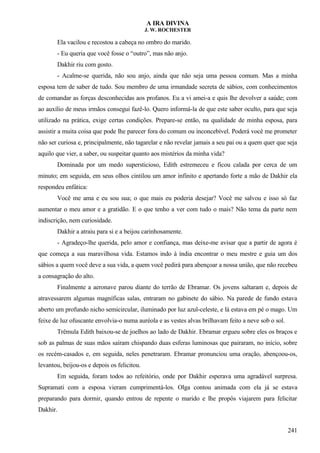 A IRA DIVINA
J. W. ROCHESTER
Ela vacilou e recostou a cabeça no ombro do marido.
- Eu queria que você fosse o “outro”, mas não anjo.
Dakhir riu com gosto.
- Acalme-se querida, não sou anjo, ainda que não seja uma pessoa comum. Mas a minha
esposa tem de saber de tudo. Sou membro de uma irmandade secreta de sábios, com conhecimentos
de comandar as forças desconhecidas aos profanos. Eu a vi amei-a e quis lhe devolver a saúde; com
ao auxílio de meus irmãos consegui fazê-lo. Quero informá-la de que este saber oculto, para que seja
utilizado na prática, exige certas condições. Prepare-se então, na qualidade de minha esposa, para
assistir a muita coisa que pode lhe parecer fora do comum ou inconcebível. Poderá você me prometer
não ser curiosa e, principalmente, não tagarelar e não revelar jamais a seu pai ou a quem quer que seja
aquilo que vier, a saber, ou suspeitar quanto aos mistérios da minha vida?
Dominada por um medo supersticioso, Edith estremeceu e ficou calada por cerca de um
minuto; em seguida, em seus olhos cintilou um amor infinito e apertando forte a mão de Dakhir ela
respondeu enfática:
Você me ama e eu sou sua; o que mais eu poderia desejar? Você me salvou e isso só faz
aumentar o meu amor e a gratidão. E o que tenho a ver com tudo o mais? Não tema da parte nem
indiscrição, nem curiosidade.
Dakhir a atraiu para si e a beijou carinhosamente.
- Agradeço-lhe querida, pelo amor e confiança, mas deixe-me avisar que a partir de agora é
que começa a sua maravilhosa vida. Estamos indo à índia encontrar o meu mestre e guia um dos
sábios a quem você deve a sua vida, a quem você pedirá para abençoar a nossa união, que não recebeu
a consagração do alto.
Finalmente a aeronave parou diante do terrão de Ebramar. Os jovens saltaram e, depois de
atravessarem algumas magníficas salas, entraram no gabinete do sábio. Na parede de fundo estava
aberto um profundo nicho semicircular, iluminado por luz azul-celeste, e lá estava em pé o mago. Um
feixe de luz ofuscante envolvia-o numa auréola e as vestes alvas brilhavam feito a neve sob o sol.
Trêmula Edith baixou-se de joelhos ao lado de Dakhir. Ebramar ergueu sobre eles os braços e
sob as palmas de suas mãos saíram chispando duas esferas luminosas que pairaram, no início, sobre
os recém-casados e, em seguida, neles penetraram. Ebramar pronunciou uma oração, abençoou-os,
levantou, beijou-os e depois os felicitou.
Em seguida, foram todos ao refeitório, onde por Dakhir esperava uma agradável surpresa.
Supramati com a esposa vieram cumprimentá-los. Olga contou animada com ela já se estava
preparando para dormir, quando entrou de repente o marido e lhe propôs viajarem para felicitar
Dakhir.
241
 