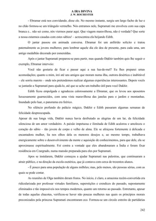 A IRA DIVINA
J. W. ROCHESTER
- Ebramar está nos convidando, disse ele. No mesmo instante, surgiu um largo facho de luz e
no chão formou-se um triângulo vermelho. Nós entramos nele, Supramati me envolveu com sua capa
branca e... não sei como, nós viermos parar aqui. Que viagem maravilhosa, não é verdade? Que sorte
a nossa estarmos casadas com estes sábios! – acrescentou ela beijando Edith.
O jantar passou em animada conversa. Ebramar foi um anfitrião solícito e tratou
paternalmente as jovens mulheres; para lembrar aquele dia ele deu de presente, para cada uma, um
antigo medalhão decorado por esmeraldas.
Após o jantar Supramati preparou-se para partir, mas quando Dakhir também quis lhe seguir o
exemplo, Ebramar interveio:
Você não gostaria de ficar e passar aqui a sua lua-de-mel? Eu lhes preparei umas
acomodações; quanto a mim, irei até uns amigos que moram numa ilha, outrora desértica e inabitável
– ele sorriu maroto – onde nós pretendemos realizar algumas experiências interessantes. Depois vocês
se juntarão a Supramati para ajudá-lo, até que se ache um trabalho útil para você Dakhir.
Edith ficou empolgada e agradeceu calorosamente a Ebramar, que os levou aos aposentos
luxuosamente guarnecidos, com uma vista maravilhosa das janelas para o jardim e montanhas.
Inundado pelo luar, o panorama era feérico.
No silêncio profundo do palácio mágico, Dakhir e Edith passaram algumas semanas de
felicidade despreocupada.
Apesar de sua longa vida, Dakhir nunca havia desfrutado as alegrias de um lar, da felicidade
silenciosa de um amor verdadeiro. A paixão impetuosa e ilimitada de Edith acalorou e amoleceu o
coração do sábio – tão jovem de corpo e velho de alma. Ele se afeiçoou fortemente à delicada e
encantadora mulher, lia nos olhos dela os menores desejos e, ao mesmo tempo, trabalhava
energicamente sobre o desenvolvimento da mente e aquisição de conhecimentos, para que dele, ela se
aproximasse espiritualmente. Foi contra a vontade que eles abandonaram a Índia e foram fixar
residência em Czargrado, numa mansão preparada para eles por Supramati.
Apos se instalarem, Dakhir começou a ajudar Supramati nas palestras, que continuaram a
atrair público, e na direção da escola esotérica, que já contava com cerca de trezentos alunos.
- É pouco para uma população de alguns milhões; mas, pelo menos, são pessoas sérias, com as
quais se pode contar.
As reuniões de Olga também deram frutos. No início, é claro, a amazona recém-convertida era
ridicularizada por professar virtudes familiares, superstições e crendices do passado, supostamente
eliminados e tão impossíveis nos tempos modernos, quanto um retorno ao passado. Entretanto, apesar
de todas aquelas chacotas, verificou-se haver não poucas mulheres nas quais os princípios morais
preconizados pela princesa Supramati encontraram eco. Formou-se um círculo estreito de partidárias
242
 