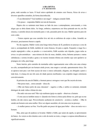 A IRA DIVINA
J. W. ROCHESTER
gruta, onde acendeu as luzes. O local estava apinhado de estantes com frascos, feixes de ervas e
diversos aparelhos estranhos, de forma desconhecida.
- É seu laboratório? Você também é um mago? – indagou corando Edith.
- Um pouco – respondeu Dakhir em tom de bonomia.
Depois eles se sentaram num banco ao lado da casa e contemplaram, conversando, a vista
alegre que se abria diante deles. Ao longe, embaixo, serpenteava em faixa prateada um rio; em fita
sinuosa, o caminho descia da montanha para o vale, passando perto da casa. Dakhir apontou para ele
com a mão.
- Vamos esperar que esse caminho leve até nós os enfermos de corpo e alma. Amanhã, ao
alvorecer, precisaremos benzer a capela.
No dia seguinte, Dakhir vestiu uma longa túnica branca de lã, pendurou no pescoço a cruz de
ouro e, acompanhado de Edith, também de vestes brancas, foi para a capela. Enquanto o mago lia a
oração aspergindo o altar, as paredes e o reservatório, Edith acendeu sete trípodes, jogou nelas as
ervas e os pós-aromáticos – uma mistura de óleo de rosas, sândalo, mirra, balsamo peruano e outras
substâncias; o aroma invadiu a gruta e no mesmo instante tilintou um sininho cujo som apelativo se
propagou em volta, para longe.
Neste ínterim, pelo caminho da montanha subia vagarosamente uma velha com uma criança
no colo, acompanhada por um homem ainda jovem, mas magro e curvado, aparentemente tísico. Ele
se apoiava num pau e um forte acesso de tosse o estava sufocando; ofegante, era obrigado a parar a
toda hora. A criança de uns três anos de idade parecia moribunda e seu corpinho magro estremecia
convulsivamente.
Já próximo da casa de Dakhir, o homem parou e enxugou o suro que lhe escoria da testa.
- Não posso mais... estou cansado – disse ele.
- Olhe um banco perto da casa; descanse! – sugeriu a velha, e ambos se sentaram, tentando
distinguir de onde vinha o tilintar do sino.
- De onde vem esse som? Não vejo nenhuma igreja ou capela – observou o homem.
- E esta casa eu também nunca vi. Quando nós fomos à clinica pela última vez, pelo que eu me
lembre, ela não estava aqui. Provavelmente acabaram de construí-la – aventou a mulher. – Olhe lá
saindo um homem com uma mulher. Deve ser algum sacerdote; ele tem uma cruz no pescoço.
- A mulher parece ser boa. Vou-lhe pedir um pouco de água para beber – disse em meia voz o
homem.
Mas, antes que ele pudesse se levantar. Dakhir e Edith, que saiam da capela, se aproximaram
do banco. Ao verem os dois doentes com o selo da morte no rosto, o mago e a esposa entreolharam-se
significativamente.
245
 