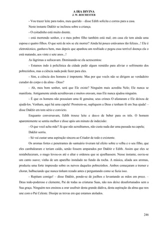 A IRA DIVINA
J. W. ROCHESTER
- Vou trazer leite para todos, meu querido – disse Edith solícita e correu para a casa.
Neste instante Dakhir se inclinou sobre a criança.
- O coitadinho está muito doente.
- está morrendo senhor, e o meu pobre filho também está mal; em casa ele tem ainda uma
esposa e quatro filhos. O que será de nós se ele morrer? Ainda há pouco estávamos tão felizes...! Ele é
eletrotécnico, ganhava bem, mas depois que apanhou um resfriado e pegou essa terrível doença ela o
está matando, aos vinte e sete anos...!
As lágrimas a sufocavam. Dominando-se ela acrescentou:
- Estamos indo à policlínica da cidade pedir algum remédio para aliviar o sofrimento dos
pobrezinhos, mas a ciência nada pode fazer para eles.
- Sim, a ciência dos homens é impotente. Mas por que vocês não se dirigem ao verdadeiro
curador do corpo e da alma - Deus?
- Ah, meu bom senhor, será que Ele existe? Ninguém mais acredita Nele; Ele nunca se
manifesta. Antigamente ainda acreditavam e muitos oravam, mas Ele nunca ajudou ninguém.
- É que os homens não possuíam uma fé genuína; seus crimes O afastaram e Ele deixou de
ajudá-los. Venham, aqui há uma capela! Prostrem-se, supliquem a Deus e tenham fé em Sua ajuda! –
disse Dakhir em tom sério e convicto.
Enquanto conversavam, Edith trouxe leite e deu-o de beber para os três. O homem
aparentemente se sentiu melhor e disse após um minuto de indecisão:
- O que você acha mãe? Já que não acreditamos, não custa nada dar uma passada na capela;
Dakhir sorriu.
- Só vai custar uma aspiração sincera ao Criador de todo o existente.
Os aromas fortes e penetrantes do santuário tiveram tal efeito sobre a velha e o seu filho, que
eles cambalearam e teriam caído, senão fossem amparados por Dakhir e Edith. Assim que eles se
restabeleceram, o mago levou-os até o altar e ordenou que se ajoelhassem. Nesse instante, ouviu-se
um canto suave; vinha de um aparelho instalado no fundo da rocha. A música, aliada aos aromas,
produziu uma forte impressão sobre os nervos daqueles pobrezinhos. Ambos começaram a tremer e
chorar, balbuciando que nunca tinham rezado antes e perguntando como se fazia isso.
- Repitam comigo! – disse Dakhir, pondo-se de joelhos e levantando as mãos em prece. –
Deus todo-poderoso e clemente, Pai de todas as criaturas Suas, não nos deixe desafortunados sem a
Sua graça. Ninguém nos ensinou a orar usufruir desta grande dádiva, desta aspiração da alma que nos
une com o Pai Celeste. Dissipe as trevas em que estamos atolados.
246
 