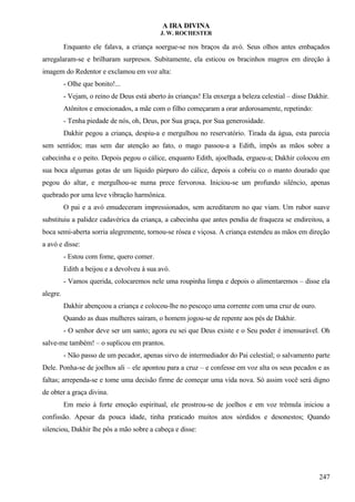 A IRA DIVINA
J. W. ROCHESTER
Enquanto ele falava, a criança soergue-se nos braços da avó. Seus olhos antes embaçados
arregalaram-se e brilharam surpresos. Subitamente, ela esticou os bracinhos magros em direção à
imagem do Redentor e exclamou em voz alta:
- Olhe que bonito!...
- Vejam, o reino de Deus está aberto às crianças! Ela enxerga a beleza celestial – disse Dakhir.
Atônitos e emocionados, a mãe com o filho começaram a orar ardorosamente, repetindo:
- Tenha piedade de nós, oh, Deus, por Sua graça, por Sua generosidade.
Dakhir pegou a criança, despiu-a e mergulhou no reservatório. Tirada da água, esta parecia
sem sentidos; mas sem dar atenção ao fato, o mago passou-a a Edith, impôs as mãos sobre a
cabecinha e o peito. Depois pegou o cálice, enquanto Edith, ajoelhada, ergueu-a; Dakhir colocou em
sua boca algumas gotas de um líquido púrpuro do cálice, depois a cobriu co o manto dourado que
pegou do altar, e mergulhou-se numa prece fervorosa. Iniciou-se um profundo silêncio, apenas
quebrado por uma leve vibração harmônica.
O pai e a avó emudeceram impressionados, sem acreditarem no que viam. Um rubor suave
substituiu a palidez cadavérica da criança, a cabecinha que antes pendia de fraqueza se endireitou, a
boca semi-aberta sorria alegremente, tornou-se rósea e viçosa. A criança estendeu as mãos em direção
a avó e disse:
- Estou com fome, quero comer.
Edith a beijou e a devolveu à sua avó.
- Vamos querida, colocaremos nele uma roupinha limpa e depois o alimentaremos – disse ela
alegre.
Dakhir abençoou a criança e colocou-lhe no pescoço uma corrente com uma cruz de ouro.
Quando as duas mulheres saíram, o homem jogou-se de repente aos pés de Dakhir.
- O senhor deve ser um santo; agora eu sei que Deus existe e o Seu poder é imensurável. Oh
salve-me também! – o suplicou em prantos.
- Não passo de um pecador, apenas sirvo de intermediador do Pai celestial; o salvamento parte
Dele. Ponha-se de joelhos ali – ele apontou para a cruz – e confesse em voz alta os seus pecados e as
faltas; arrependa-se e tome uma decisão firme de começar uma vida nova. Só assim você será digno
de obter a graça divina.
Em meio à forte emoção espiritual, ele prostrou-se de joelhos e em voz trêmula iniciou a
confissão. Apesar da pouca idade, tinha praticado muitos atos sórdidos e desonestos; Quando
silenciou, Dakhir lhe pôs a mão sobre a cabeça e disse:
247
 