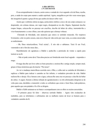 A IRA DIVINA
J. W. ROCHESTER
O seu arrependimento é sincero, assim como a vontade de viver segundo a lei de Deus; receba,
pois, a saúde do corpo para manter a saúde espiritual. Agora, mergulhe-se por três vezes nessa água,
tão inesgotável quanto a graça divina que acabou de descer sobre você.
Assim que o enfermo entrou na água, acima deste cintilou a cruz e de seu corpo começou a se
desprender, em colunas densas, um vapor negro, dissipando-se no alto. Depois, Supramati deu-lhe
roupas limpas, colocou-lhe no pescoço um crucifixo, deu-lhe de beber do cálice, instruindo-lhe a
viver honestamente e a orar a Deus, caso não quisesse que a doença voltasse.
Chorando de felicidade, este anunciou que estava se sentindo renascido. Ele respirava
livremente; a dor no peito cessou, uma nova força de vida corria por suas veias, as costas encurvadas
se endireitaram.
- Oh, Deus misericordioso, Você existe!... E nós não o sabíamos. Terei fé em Você,
venerando-o até o fim dos meus dias...
Humildemente ele agradeceu a Dakhir e pediu-lhe a permissão de visitar a capela para
instruir-se na fé.
- Não só pode como deve! Sua alma precisa ser fortalecida neste local sagrado – respondeu o
mago.
O mago deu-lhe um livro sobre os bons preceitos e ensinou-lhe a antiga oração, sempre atual,
graças à força misteriosa que ela inseria: “Pai nosso”.
Ao ver a mudança maravilhosa ocorrida com o filho, a velha mal se continha de felicidade e
suplicou a Dakhir para indicar o caminho ao Ser infinito, o verdadeiro provedor da vida. Dakhir
realizou-lhe o desejo. Ela a benzeu com a água, colocou-lhe uma cruz no pescoço e deu-lhe de beber
do cálice. A seguir, fizeram a última refeição de agradecimento e os três afortunados dirigiram-se de
volta para casa, decididos a transmitir a todos os sofredores que existe o bom Deus, todo-poderoso,
para aqueles que com piedade e fé a Ele se dirigem.
Dakhir e Edith sentaram-se no banco e acompanharam com os olhos os recém-convertidos.
- O primeiro passo foi feito – observou sorrindo Dakhir. – Agora vêm avalanches de
multidões, pois os infortúnios e sofrimentos são os melhores meios de levar os homens para o
verdadeiro caminho da fé.
248
 