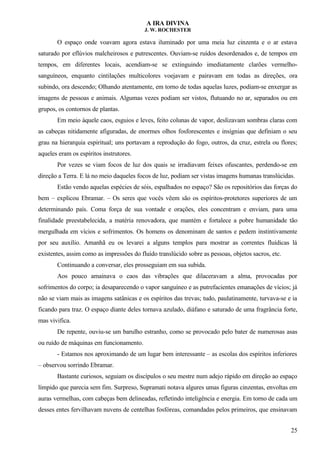 A IRA DIVINA
J. W. ROCHESTER
O espaço onde voavam agora estava iluminado por uma meia luz cinzenta e o ar estava
saturado por eflúvios malcheirosos e putrescentes. Ouviam-se ruídos desordenados e, de tempos em
tempos, em diferentes locais, acendiam-se se extinguindo imediatamente clarões vermelho-
sanguíneos, enquanto cintilações multicolores voejavam e pairavam em todas as direções, ora
subindo, ora descendo; Olhando atentamente, em torno de todas aquelas luzes, podiam-se enxergar as
imagens de pessoas e animais. Algumas vezes podiam ser vistos, flutuando no ar, separados ou em
grupos, os contornos de plantas.
Em meio àquele caos, esguios e leves, feito colunas de vapor, deslizavam sombras claras com
as cabeças nitidamente afiguradas, de enormes olhos fosforescentes e insígnias que definiam o seu
grau na hierarquia espiritual; uns portavam a reprodução do fogo, outros, da cruz, estrela ou flores;
aqueles eram os espíritos instrutores.
Por vezes se viam focos de luz dos quais se irradiavam feixes ofuscantes, perdendo-se em
direção a Terra. E lá no meio daqueles focos de luz, podiam ser vistas imagens humanas translúcidas.
Estão vendo aquelas espécies de sóis, espalhados no espaço? São os repositórios das forças do
bem – explicou Ebramar. – Os seres que vocês vêem são os espíritos-protetores superiores de um
determinando país. Coma força de sua vontade e orações, eles concentram e enviam, para uma
finalidade preestabelecida, a matéria renovadora, que mantém e fortalece a pobre humanidade tão
mergulhada em vícios e sofrimentos. Os homens os denominam de santos e pedem instintivamente
por seu auxílio. Amanhã eu os levarei a alguns templos para mostrar as correntes fluídicas lá
existentes, assim como as impressões do fluído translúcido sobre as pessoas, objetos sacros, etc.
Continuando a conversar, eles prosseguiam em sua subida.
Aos pouco amainava o caos das vibrações que dilaceravam a alma, provocadas por
sofrimentos do corpo; ia desaparecendo o vapor sanguíneo e as putrefacientes emanações de vícios; já
não se viam mais as imagens satânicas e os espíritos das trevas; tudo, paulatinamente, turvava-se e ia
ficando para traz. O espaço diante deles tornava azulado, diáfano e saturado de uma fragrância forte,
mas vivifica.
De repente, ouviu-se um barulho estranho, como se provocado pelo bater de numerosas asas
ou ruído de máquinas em funcionamento.
- Estamos nos aproximando de um lugar bem interessante – as escolas dos espíritos inferiores
– observou sorrindo Ebramar.
Bastante curiosos, seguiam os discípulos o seu mestre num adejo rápido em direção ao espaço
límpido que parecia sem fim. Surpreso, Supramati notava algures umas figuras cinzentas, envoltas em
auras vermelhas, com cabeças bem delineadas, refletindo inteligência e energia. Em torno de cada um
desses entes fervilhavam nuvens de centelhas fosfóreas, comandadas pelos primeiros, que ensinavam
25
 