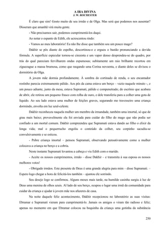 A IRA DIVINA
J. W. ROCHESTER
É claro que sim! Gosto muito de seu irmão e de Olga. Mas será que podemos nos ausentar?
Disseram que amanhã virá muita gente.
- Não precisamos sair, podemos cumprimentá-los daqui.
Ao notar o espanto de Edith, ele acrescentou rindo:
- Vamos ao meu laboratório! Eu não lhe disse que também sou um pouco mago?
Dakhir se pôs diante do espelho, descortinou-o e ergueu o bastão pronunciando a devida
fórmula. A superfície especular tornou-se cinzenta e um vapor denso desprendeu-se do quadro, por
trás do qual pareciam fervilharem ondas espumosas; subitamente um raio brilhante recortou em
ziguezague a massa brumosa, como que rasgando uma Corina nevoenta, e diante deles se divisou o
dormitório de Olga.
A jovem mãe dormia profundamente. À sombra do cortinado de renda, o seu encantador
rostinho parecia extremamente pálido. Aos pés da cama estava um berço – vazio naquele minuto -, e
um pouco adiante, junto da mesa, estava Supramati, pálido e compenetrado; do escrínio que acabara
de abrir, ele retirou um pequeno frasco com rolha de ouro, e dele transferiu para a colher uma gota de
líquido. Ao seu lado estava uma mulher de feições graves, segurando mo travesseiro uma criança
dormindo, envolta em luz azul-celeste.
Dakhir reconheceu naquela mulher um membro da irmandade, também uma imortal, só que de
grau mais baixo; provavelmente ela foi enviada para cuidar do filho do mago que não podia ser
confiado a um mortal comum. Dakhir compreendeu que Supramati estava dando ao filho o elixir da
longa vida; mal o pequerrucho engoliu o conteúdo da colher, seu corpinho sacudiu-se
convulsivamente e se esticou.
- Pobre criança imortal – pensou Supramati, observando pensativamente como a mulher
colocava a criança no berço e a cobria.
Neste instante Supramati levantou a cabeça e viu Edith com o marido.
- Aceite os nossos cumprimentos, irmão – disse Dakhir – e transmita à sua esposa os nossos
melhores votos!
- Obrigado irmãos. Este presente de Deus é uma grande alegria para mim – disse Supramati. –
Espero logo chegar a hora de felicitá-los também – ajuntou ele sorrindo.
Seu desejo logo se confirmou. Alguns meses mais tarde, na humilde casinha surgiu à luz de
Deus uma menina de olhos azuis. Al lado de seu berço, ocupou o lugar uma irmã da comunidade para
cuidar da criança e ajudar à jovem mãe nos afazeres de casa.
Na noite daquele feliz acontecimento, Dakhir recepcionou no laboratório as suas visitas:
Ebramar e Supramati vieram para cumprimentá-lo. Jamais os amigos o viram tão radioso e feliz;
apenas no momento em que Ebramar colocou na boquinha da criança uma gotinha da substância
250
 
