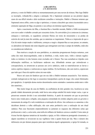 A IRA DIVINA
J. W. ROCHESTER
primeva, o rosto de Dakhir cobriu-se momentaneamente por uma nuvem de tristeza. Mas logo Dakhir
se recompôs, voltando-lhe a alegria e animação. Ele e Supramati contaram ao seu protetor alguns
casos de sua difícil missão e dele receberam conselhos e instruções. Dakhir e Ebramar notaram que
Supramati estava aflito, como se algo o oprimisse, e vieram a descobrir que estava inconsolado com a
eminente separação de Olga; era patente o seu esforço em dominar aquela fraqueza.
Após o nascimento da filha, a iluminar-lhes a humilde morada, Dakhir e Edith recomeçaram
com novo ardor o trabalho coroado por crescentes êxitos. Os convertidos já se contavam às centenas;
enérgicos e motivados, os seguidores cerraram fileiras em torno do missionário e as perdas do
exército do mal já eram tão sentidas, que os satanistas se inquietaram. Tinha-se a impressão de que o
Céu há muito tempo mudo e indiferente, começou a reagir e disputar-lhes as suas presas; no entanto,
os adoradores de Satanás não eram daqueles que entregariam sem luta o campo de trabalho, onde eles
se consideravam imbatíveis.
Para motivar a reação de seus partidários, os satanistas programavam festejos noturnos, com
cabas dos mais desavergonhados, onde se distribuía, a rodo, muito ouro, vinho e demais regalos:
todos os instintos vis dos homens eram excitados até o frenesi. Nas ruas acendiam-se trípodes com
defumações maléficas; os luciferianos andavam nus, difundindo aromas que estimulavam a
concupiscência, ou arrastavam as pessoas aos covis satânicos, onde se materializavam as larvas e
outros espíritos impuros e realizavam-se orgias inéditas. Os luciferianos, não sem motivo, esperavam
que tudo que é fraco de espírito caísse em suas redes.
Houve até casos de fanáticos que em seu ódio a Dakhir tentaram assassiná-lo. Tais intentos,
contudo malogravam-se tão logo os assassinos transpunham a porta do mago: eles caíam fulminados
por apoplexia. A repetição destas mortes desestimulou outros atentados e aumentou ainda mais o ódio
dos satanistas...
Não muito longe da casa de Dakhir, na confluência de dois grandes rios, localizava-se uma
grande cidade densamente povoada, onde havia uma antiga catedral há muito tempo vazia, e que se
preservara somente devido à sua curiosidade histórica. A partir do momento em que na província
houve uma virada para a religião, uma pequena comunidade de cristãos adquiriu junto ao governo o
monumento da antiga fé e nele restabeleceu a realização de ofícios. Isto enfureceu os satanistas e eles
decidiram destruir a velha edificação, não sem antes profaná-la com a realização de um ritual
satânico. Para esse fascinante empreendimento se juntaram os sequazes das diferentes seitas que
professavam o mal; e, certa noite, uma turba de milhares de fanáticos cercou a catedral. Como antes já
tivesse havido algumas tentativas de incendiar a igreja, os fiéis vinham-na protegendo ciosamente, e
alguns sacerdotes se revezavam na sua vigilância vinte e quatro horas por dia. Mas o número dos
defensores era por demais pequeno para opor resistência àquele agrupamento; a igreja foi tomada, os
251
 