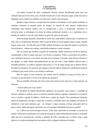 A IRA DIVINA
J. W. ROCHESTER
Um pânico assomou de toda a população. Pessoas corriam desenfreadas pelas ruas; uns
tentando fugir para locais altos, mas o furacão arremessava-os de volta para a água, aonde eles iam se
afogando; outros subiam nos telhados, de onde eram varridos feito serragem.
Quando a água começou a se aproximar da catedral, avolumando-se com rapidez medonha, os
satanistas fecharam as pesadas portas do templo; no interior de suas paredes indestrutíveis,
construídas para durarem séculos, eles se consideravam a salvo. A tempestade, entretanto, se
enfurecia mais; os relâmpagos em forma de esferas perfuravam zunindo o ar e explodiam com o
barulho de canhões; o urro do vento abafava os gritos da turba em desespero.
Junto da antiga igrejinha, construída no morro alto, onde Dakhir ordenou que se reunissem os
fiéis, estes se comprimiam alarmados. Mas eis que de dentro do local sagrado surgiu o mago, trajando
longas vestes alvas. Ao lado dele estava Edith, também de branco; nas mãos ela segurava a estátua de
Nossa Senhora, – objeto sacro antigo, considerado milagroso e muito venerado.
Em voz sonora que encobria o barulho da tempestade, Dakhir pronunciou um breve discurso,
conclamando os fiéis à oração, para que a ira Divina os poupasse. Todos se prostraram de joelhos e
sob a influência do pavor o seu clamor foi ainda mais veemente. O furacão, neste ínterim, alcançou o
seu apogeu, as ondas batiam ameaçadoramente aos pés do morro. Então Dakhir voltou-se para a
multidão genuflexa, os cânticos sagrados silenciaram e a voz do mago chegou até as últimas fileiras.
Em palavras enérgicas, ele anunciou que chegara a hora de todos se dirigirem à catedral para purificar
o santuário; pois assim, talvez a ira celestial se aplacasse.
Que me sigam os mais corajosos, que nutrem uma fé inabalável na graça de Deus, pois os
covardes, os que duvidam e os fracos de espírito que pereçam!
Mas na multidão eletrizada não houve quem não quisesse ficar para trás e todos gritaram em
uníssono.
- Iremos todos com você, mestre!
Os discípulos de Dakhir distribuíram agilmente aos presentes velas acesas e a multidão de
homens, mulheres e crianças, pôs-se a caminho entoando cânticos sagrados. Liderando ia um homem
com o crucifixo, seguido de Dakhir e Edith com a estátua da virgem. Eles caminhavam intrépidos
apesar da tempestade e da água a cobrir-lhe os joelhos; a multidão estava tão exaltada, movida por fé
inabalável e com tanto destemor, que – oh, milagre! A água começou a baixar, parecendo abrir-se
para os lados, dando passagem à procissão, que sem qualquer dificuldade alcançou a catedral.
Lá, o dilúvio provocou estragos terríveis. Tudo estava destruído ou arrastado; os portões do
templo verificaram-se quebrados com a pressão da água; as ondas enfurecidas devoraram e arrastaram
todos que ali se encontravam, varrendo o santuário de toda a imundice que o aviltara. Logo a água
abaixou e as ondas murmurejavam suavemente sobre os degraus inferiores do templo.
253
 