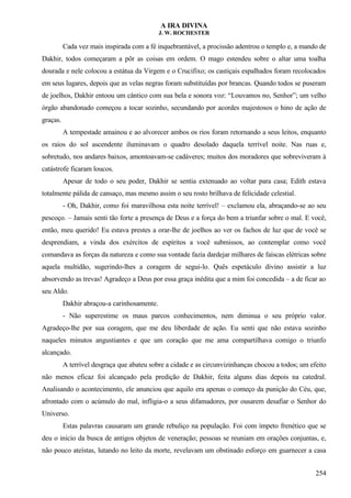 A IRA DIVINA
J. W. ROCHESTER
Cada vez mais inspirada com a fé inquebrantável, a procissão adentrou o templo e, a mando de
Dakhir, todos começaram a pôr as coisas em ordem. O mago estendeu sobre o altar uma toalha
dourada e nele colocou a estátua da Virgem e o Crucifixo; os castiçais espalhados foram recolocados
em seus lugares, depois que as velas negras foram substituídas por brancas. Quando todos se puseram
de joelhos, Dakhir entoou um cântico com sua bela e sonora voz: “Louvamos no, Senhor”; um velho
órgão abandonado começou a tocar sozinho, secundando por acordes majestosos o hino de ação de
graças.
A tempestade amainou e ao alvorecer ambos os rios foram retornando a seus leitos, enquanto
os raios do sol ascendente iluminavam o quadro desolado daquela terrível noite. Nas ruas e,
sobretudo, nos andares baixos, amontoavam-se cadáveres; muitos dos moradores que sobreviveram à
catástrofe ficaram loucos.
Apesar de todo o seu poder, Dakhir se sentia extenuado ao voltar para casa; Edith estava
totalmente pálida de cansaço, mas mesmo assim o seu rosto brilhava de felicidade celestial.
- Oh, Dakhir, como foi maravilhosa esta noite terrível! – exclamou ela, abraçando-se ao seu
pescoço. – Jamais senti tão forte a presença de Deus e a força do bem a triunfar sobre o mal. E você,
então, meu querido! Eu estava prestes a orar-lhe de joelhos ao ver os fachos de luz que de você se
desprendiam, a vinda dos exércitos de espíritos a você submissos, ao contemplar como você
comandava as forças da natureza e como sua vontade fazia dardejar milhares de faíscas elétricas sobre
aquela multidão, sugerindo-lhes a coragem de segui-lo. Quês espetáculo divino assistir a luz
absorvendo as trevas! Agradeço a Deus por essa graça inédita que a mim foi concedida – a de ficar ao
seu Aldo.
Dakhir abraçou-a carinhosamente.
- Não superestime os maus parcos conhecimentos, nem diminua o seu próprio valor.
Agradeço-lhe por sua coragem, que me deu liberdade de ação. Eu senti que não estava sozinho
naqueles minutos angustiantes e que um coração que me ama compartilhava comigo o triunfo
alcançado.
A terrível desgraça que abateu sobre a cidade e as circunvizinhanças chocou a todos; um efeito
não menos eficaz foi alcançado pela predição de Dakhir, feita alguns dias depois na catedral.
Analisando o acontecimento, ele anunciou que aquilo era apenas o começo da punição do Céu, que,
afrontado com o acúmulo do mal, infligia-o a seus difamadores, por ousarem desafiar o Senhor do
Universo.
Estas palavras causaram um grande rebuliço na população. Foi com ímpeto frenético que se
deu o início da busca de antigos objetos de veneração; pessoas se reuniam em orações conjuntas, e,
não pouco ateístas, lutando no leito da morte, revelavam um obstinado esforço em guarnecer a casa
254
 