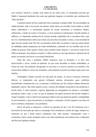 A IRA DIVINA
J. W. ROCHESTER
com crucifixo, benzê-la e acender velas diante de um velho ícone. As hecatombes previstas por
Dakhir e Supramati desabaram bem antes que poderiam imaginar os incrédulos que zombaram dos
“falsos profetas”.
A primeira dessas terríveis catástrofes feriu cruelmente a própria Edith. Nas proximidades da
cidade portuária, onde vivia seu pai, um enorme vulcão entrou em atividade. Certa manhã, os surdos
abalos subterrâneos e a monumental agitação do oceano assustaram os moradores. Depois,
subitamente, o fundo do oceano se levantou e a terra assentou-se ruidosamente, fazendo desabar os
edifícios e os imponentes aranhas-céu de concreto armado, sepultando sob os escombros tudo o que
era vivo. Simultaneamente sobre essas ruínas caiu uma chuva de pedras e cinzas, e uma enxurrada de
água fervente inundou tudo. Por fim, um derradeiro abalo abriu um abismo e tudo que ainda sobrara
da malfadada cidade desapareceu nas ondas borbulhantes, soterrando em sua mortalha mais de um
milhão de pessoas. Entre aquelas vítimas estava também mister Dickson, e sua terrível morte levou
Edith ao desespero. Sua afeição ao marido e à filha acentuou-se; tão logo diminuiu a primeira dor da
perda, ela retomou com fervor a sua missão beneficente.
Além das curas e predições, Dakhir organizou, para os discípulos e os fiéis mais
desenvolvidos e ativos, sessões de palestras, em que eram discutidas as futuras calamidades, as
formas de como eles poderiam salvaguardar os seus bens e os acervos artísticos ou científicos. Ele
ensinou-lhes também os locais nas montanhas, onde poderiam encontrar um abrigo seguro para suas
famílias.
Calamidades isoladas ocorriam em toda parte do mundo. As chuvas torrenciais formavam
dilúvios; as tempestades com granizo infringiam enormes devastações; gases mortíferos
desconhecidos contaminavam o ar e as pessoas se asfixiavam; por fim, doenças inéditas dizimavam
populações inteiras. Mas todos aqueles avisos e mostras da realidade insustentável não produziam o
devido efeito. A turba crescente e egoísta, degenerada em conseqüência do ateísmo e viciosidade,
permanecia surda e cega; e, uma vez que as desgraças até aquele momento não haviam chegado a
atingir Czargrado, e não se observavam quaisquer indícios reais que pudessem quebrar a tranqüilidade
de seus moradores, o gozo dos prazeres, os sacrilégios e a adoração a Lúcifer seguiam o seu ritmo em
meio à zombaria a Supramati e seus partidários.
Houve até quem se dispusesse a matá-lo na esperança de que o seu fim terminasse com o
movimento da renovação que tanto os constrangia. Sem entenderem a missão do mago, intrigava-os,
sobretudo, pó que o hindu tentava restabelecer uma velha doutrina “ultrapassada” como o
cristianismo. Houve muitos atentados contra a sua vida, naturalmente sem nenhum êxito, e Supramati
não lhes dava qualquer atenção.
255
 