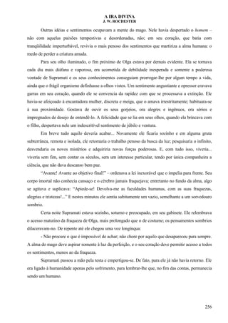 A IRA DIVINA
J. W. ROCHESTER
Outras idéias e sentimentos ocupavam a mente do mago. Nele havia despertado o homem –
não com aquelas paixões tempestivas e desordenadas, não; em seu coração, que batia com
tranqüilidade imperturbável, revivia o mais penoso dos sentimentos que martiriza a alma humana: o
medo de perder a criatura amada.
Para seu olho iluminado, o fim próximo de Olga estava por demais evidente. Ela se tornava
cada dia mais diáfana e vaporosa, era acometida de debilidade inesperada e somente a poderosa
vontade de Supramati e os seus conhecimentos conseguiam prorrogar-lhe por algum tempo a vida,
ainda que o frágil organismo definhasse a olhos vistos. Um sentimento angustiante e opressor cravava
garras em seu coração, quando ele se convencia da rapidez com que se processava a extinção. Ele
havia-se afeiçoado à encantadora mulher, discreta e meiga, que o amava irrestritamente; habituara-se
à sua proximidade. Gostava de ouvir os seus gorjeios, ora alegres e ingênuos, ora sérios e
impregnados de desejo de entendê-lo. A felicidade que se lia em seus olhos, quando ela brincava com
o filho, despertava nele um indescritível sentimento de júbilo e ventura.
Em breve tudo aquilo deveria acabar... Novamente ele ficaria sozinho e em alguma gruta
subterrânea, remota e isolada, ele retomaria o trabalho penoso da busca da luz; pesquisaria o infinito,
desvendaria os novos mistérios e adquiriria novas forças poderosas. E, com tudo isso, viveria...
viveria sem fim, sem contar os séculos, sem um interesse particular, tendo por única companheira a
ciência, que não dava descanso bem paz.
“Avante! Avante ao objetivo final!” – ordenava a lei inexorável que o impelia para frente. Seu
corpo imortal não conhecia cansaço e o cérebro jamais fraquejava; entretanto no fundo da alma, algo
se agitava e suplicava: “Apiede-se! Devolva-me as faculdades humanas, com as suas fraquezas,
alegrias e tristezas!...” E nestes minutos ele sentia subitamente um vazio, semelhante a um sorvedouro
sombrio.
Certa noite Supramati estava sozinho, soturno e preocupado, em seu gabinete. Ele relembrava
o acesso matutino da fraqueza de Olga, mais prolongado que o de costume; os pensamentos sombrios
dilaceravam-no. De repente até ele chegou uma voz longínqua:
- Não procure o que é impossível de achar; não chore por aquilo que desapareceu para sempre.
A alma do mago deve aspirar somente à luz da perfeição, e o seu coração deve permitir acesso a todos
os sentimentos, menos ao da fraqueza.
Supramati passou a mão pela testa e empertigou-se. De fato, para ele já não havia retorno. Ele
era ligado à humanidade apenas pelo sofrimento, para lembrar-lhe que, no fim das contas, permanecia
sendo um humano.
256
 