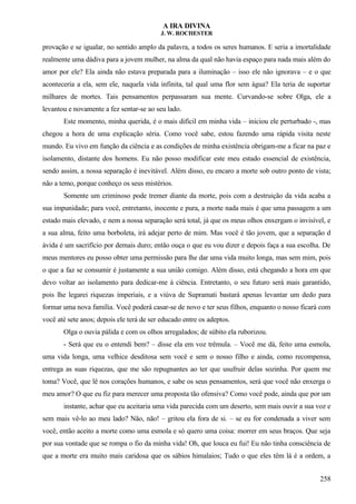 A IRA DIVINA
J. W. ROCHESTER
provação e se igualar, no sentido amplo da palavra, a todos os seres humanos. E seria a imortalidade
realmente uma dádiva para a jovem mulher, na alma da qual não havia espaço para nada mais além do
amor por ele? Ela ainda não estava preparada para a iluminação – isso ele não ignorava – e o que
aconteceria a ela, sem ele, naquela vida infinita, tal qual uma flor sem água? Ela teria de suportar
milhares de mortes. Tais pensamentos perpassaram sua mente. Curvando-se sobre Olga, ele a
levantou e novamente a fez sentar-se ao seu lado.
Este momento, minha querida, é o mais difícil em minha vida – iniciou ele perturbado -, mas
chegou a hora de uma explicação séria. Como você sabe, estou fazendo uma rápida visita neste
mundo. Eu vivo em função da ciência e as condições de minha existência obrigam-me a ficar na paz e
isolamento, distante dos homens. Eu não posso modificar este meu estado essencial de existência,
sendo assim, a nossa separação é inevitável. Além disso, eu encaro a morte sob outro ponto de vista;
não a temo, porque conheço os seus mistérios.
Somente um criminoso pode tremer diante da morte, pois com a destruição da vida acaba a
sua impunidade; para você, entretanto, inocente e pura, a morte nada mais é que uma passagem a um
estado mais elevado, e nem a nossa separação será total, já que os meus olhos enxergam o invisível, e
a sua alma, feito uma borboleta, irá adejar perto de mim. Mas você é tão jovem, que a separação d
ávida é um sacrifício por demais duro; então ouça o que eu vou dizer e depois faça a sua escolha. De
meus mentores eu posso obter uma permissão para lhe dar uma vida muito longa, mas sem mim, pois
o que a faz se consumir é justamente a sua união comigo. Além disso, está chegando a hora em que
devo voltar ao isolamento para dedicar-me à ciência. Entretanto, o seu futuro será mais garantido,
pois lhe legarei riquezas imperiais, e a viúva de Supramati bastará apenas levantar um dedo para
formar uma nova família. Você poderá casar-se de novo e ter seus filhos, enquanto o nosso ficará com
você até sete anos; depois ele terá de ser educado entre os adeptos.
Olga o ouvia pálida e com os olhos arregalados; de súbito ela ruborizou.
- Será que eu o entendi bem? – disse ela em voz trêmula. – Você me dá, feito uma esmola,
uma vida longa, uma velhice desditosa sem você e sem o nosso filho e ainda, como recompensa,
entrega as suas riquezas, que me são repugnantes ao ter que usufruir delas sozinha. Por quem me
toma? Você, que lê nos corações humanos, e sabe os seus pensamentos, será que você não enxerga o
meu amor? O que eu fiz para merecer uma proposta tão ofensiva? Como você pode, ainda que por um
instante, achar que eu aceitaria uma vida parecida com um deserto, sem mais ouvir a sua voz e
sem mais vê-lo ao meu lado? Não, não! – gritou ela fora de si. – se eu for condenada a viver sem
você, então aceito a morte como uma esmola e só quero uma coisa: morrer em seus braços. Que seja
por sua vontade que se rompa o fio da minha vida! Oh, que louca eu fui! Eu não tinha consciência de
que a morte era muito mais caridosa que os sábios himalaios; Tudo o que eles têm lá é a ordem, a
258
 