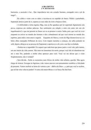 A IRA DIVINA
J. W. ROCHESTER
harmonia, a ascensão à luz... Que importância tem um coração humano, esmagado com o pé do
mago?...
Ela cobriu o rosto com as mãos e recostou-se no espaldar do banco. Pálido e perturbado,
Supramati atraiu-a junto de si, separou as suas mãos do rosto e beijou-a forte.
- A infelicidade a torna ingrata, Olga, mas eu lhe agradeço por ter suportado dignamente esta
prova, expressa em minhas palavras. Seu sentimento em relação a mim cria entre nós um elo
inquebrantável, o que me permite no futuro ser os eu protetor e esteio. Saiba, pois, que você irá viver
enquanto eu estiver no mundo dos homens e não a abandonarei até que você retorne ao mundo dos
espíritos, para onde o meu amor a seguirá. Enquanto ele falava, o rosto de Olga desanuviava-se e os
belos olhos marejados brilharam de novo. Com ímpeto inerentes a crianças, ela subiu pulando no
sofá; depois, abraçou-se ao pescoço de Supramati e apertou-se a ele com a sua face aveludada.
- Perdoe-me a ingratidão! Eu esqueci que cada hora que passo junto a você vale, pelo menos,
um ano inteiro de vida comum. Não mais me lamentarei da morte, porque você não irá abandonar-me
até o meu fim, podendo a minha alma aparecer para você. Você vai me deixar que o visite
freqüentemente, não é verdade?
- Sem dúvida... Serão os momentos mais felizes da minha vida solitária, querida. Mas agora
chega de tristeza. Enxugue ás lágrimas e não vamos anuviar com pensamentos sombrios a felicidade
do presente. Vamos usufruir as horas de ventura e paz – dádiva de Deus -, e, para que você se acalme,
que tal dar uma volta no jardim? A noite está maravilhosa e o ar fresco lhe fará bem.
259
 