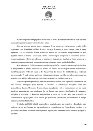 A IRA DIVINA
J. W. ROCHESTER
A partir daquele dia Olga já não falava mais da morte. Ela se sentia melhor e, além do mais,
outros acontecimentos ocupavam a atenção e todos.
Algo de anormal acorria com a natureza. O ar tornava-se incrivelmente pesado, todos
respiravam com dificuldade, sofriam de dores terríveis de cabeça, e houve muitos casos de morte
repentina. Até os satanistas ficaram alarmados, apesar das declarações tranqüilizadoras de seus
lúgubres líderes; o inferno – ladino com sempre – mesmo agora antegozava as hecatombes prestes a
se desencadearem. Não foi em vão que as emanações funestas dos malefícios, vícios, abusos, e os
miasmas contagiosos de sabás impregnaram o ar e romperam com o equilíbrio fluídico.
À semelhança da facilidade com que um inimigo se infiltra numa fortaleza através de brechas,
a desequilibrada e profana atmosfera do planeta foi tomada de assalto por nuvens monstruosas e
mortíferas de seres ávidos em saciar-se dos fluídos vitais das massas dos moribundos e de corpos em
decomposição. A cada minuto as forças caóticas desenfreadas, movidas por elementais, poderiam
aniquilar com o último obstáculo que os detinha e desencadear catástrofes terríveis.
Debalde Supramati professava o retorno à forma decente de vida, explanava o mecanismo das
leis fluídicas infringidas pelos homens, e vaticinava as calamidades medonhas como uma
conseqüência daquilo. O número de convertidos era reduzido e só os ensinamentos em sua escola
esotérica apresentavam bons resultados. Lá se formou um número significativo de seguidores
enérgicos e convictos, e Supramati delegou-lhes a tarefa de circular pelo país, transmitir os
conhecimentos à população e salvar aqueles que podiam ser convencidos, ensinando-lhes os abrigos
seguros durante as hecatombes.
O trabalho de Dakhir e Edith teve melhores resultados, pois que os pobres e deserdados eram
mais receptivos ao chamado de arrependimento e conhecimento de Deus do que os ricos e os
poderosos; enterrados em ouro e embriagados de orgulho, eles consideravam-se acima de qualquer lei
ou credo.
260
 