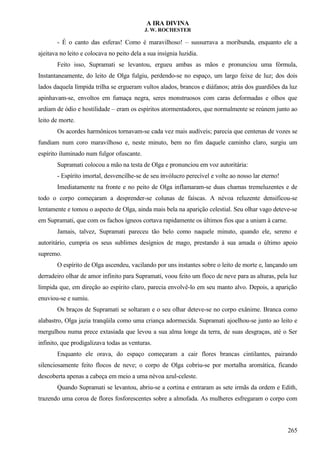 A IRA DIVINA
J. W. ROCHESTER
- É o canto das esferas! Como é maravilhoso! – sussurrava a moribunda, enquanto ele a
ajeitava no leito e colocava no peito dela a sua insígnia luzidia.
Feito isso, Supramati se levantou, ergueu ambas as mãos e pronunciou uma fórmula,
Instantaneamente, do leito de Olga fulgiu, perdendo-se no espaço, um largo feixe de luz; dos dois
lados daquela límpida trilha se ergueram vultos alados, brancos e diáfanos; atrás dos guardiões da luz
apinhavam-se, envoltos em fumaça negra, seres monstruosos com caras deformadas e olhos que
ardiam de ódio e hostilidade – eram os espíritos atormentadores, que normalmente se reúnem junto ao
leito de morte.
Os acordes harmônicos tornavam-se cada vez mais audíveis; parecia que centenas de vozes se
fundiam num coro maravilhoso e, neste minuto, bem no fim daquele caminho claro, surgiu um
espírito iluminado num fulgor ofuscante.
Supramati colocou a mão na testa de Olga e pronunciou em voz autoritária:
- Espírito imortal, desvencilhe-se de seu invólucro perecível e volte ao nosso lar eterno!
Imediatamente na fronte e no peito de Olga inflamaram-se duas chamas tremeluzentes e de
todo o corpo começaram a desprender-se colunas de faíscas. A névoa reluzente densificou-se
lentamente e tomou o aspecto de Olga, ainda mais bela na aparição celestial. Seu olhar vago deteve-se
em Supramati, que com os fachos ígneos cortava rapidamente os últimos fios que a uniam à carne.
Jamais, talvez, Supramati pareceu tão belo como naquele minuto, quando ele, sereno e
autoritário, cumpria os seus sublimes desígnios de mago, prestando à sua amada o último apoio
supremo.
O espírito de Olga ascendeu, vacilando por uns instantes sobre o leito de morte e, lançando um
derradeiro olhar de amor infinito para Supramati, voou feito um floco de neve para as alturas, pela luz
límpida que, em direção ao espírito claro, parecia envolvê-lo em seu manto alvo. Depois, a aparição
enuviou-se e sumiu.
Os braços de Supramati se soltaram e o seu olhar deteve-se no corpo exânime. Branca como
alabastro, Olga jazia tranqüila como uma criança adormecida. Supramati ajoelhou-se junto ao leito e
mergulhou numa prece extasiada que levou a sua alma longe da terra, de suas desgraças, até o Ser
infinito, que prodigalizava todas as venturas.
Enquanto ele orava, do espaço começaram a cair flores brancas cintilantes, pairando
silenciosamente feito flocos de neve; o corpo de Olga cobriu-se por mortalha aromática, ficando
descoberta apenas a cabeça em meio a uma névoa azul-celeste.
Quando Supramati se levantou, abriu-se a cortina e entraram as sete irmãs da ordem e Edith,
trazendo uma coroa de flores fosforescentes sobre a almofada. As mulheres esfregaram o corpo com
265
 