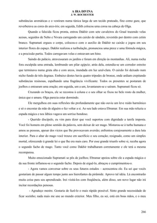 A IRA DIVINA
J. W. ROCHESTER
substâncias aromáticas e o vestiram numa túnica larga de um tecido prateado, fino como gaze, que
reverberava as cores do arco-íris; em seguida, Edith colocou uma coroa na cabeça de Olga.
Quando a falecida ficou pronta, entrou Dakhir com sete cavaleiros do Graal trazendo velas
acesas, seguidos de Nebo e Nivara carregando um caixão de sândalo, revestido por dentro com cetim
branco. Supramati ergueu o corpo, colocou-o com o auxílio de Dakhir no caixão e jogou em seu
interior flores do espaço. Dakhir realizou a turibulação, pronunciou uma prece e uma fórmula mágica,
e a procissão partiu. Todos carregavam velas e entoavam um hino.
Saindo do palácio, atravessaram os jardins e foram em direção às montanhas. Ali, numa rocha
fora esculpida uma entrada, lembrando um pilar egípcio; atrás dela, estendia-se um corredor estreito
que terminava numa gruta alta e com arcos, inundada em luz azul-clara. O caixão foi deixado num
nicho fundo de três degraus. Embaixo destes havia quatro trípodes de bronze, onde ardiam crepitando
substâncias resinosas, espalhando uma fragrância vivificante. Todos os presentes se postaram de
joelhos e entoaram uma oração; em seguida, um a um, levantaram-se e saíram. Supramati ficou só.
Cruzando os braços, ele se recostou à coluna e o seu olhar se fixou no belo rosto da mulher,
única que o amara. Olga parecia estar dormindo.
Ele mergulhou em suas reflexões tão profundamente que não ouviu um leve ruído harmônico
e só o encostar da mão de alguém o fez voltar a si. Ao seu lado estava Ebramar. Em sua mão reluzia a
espada mágica e nos lábios vagava um sorriso bondoso.
- Querido discípulo, eu vim para dizer que você suportou com dignidade a tarefa imposta.
Você foi homem em pleno sentido da palavra, sem deixar de ser mago. Misturou-se à turba humana e
amou as pessoas, apesar dos vícios que lhe provocavam aversão; enfrentou corajosamente a dura luta
interior. Para o altar do mago você trouxe em sacrifício o seu coração; resignado, como um simples
mortal, oferecendo à grande lei o que lhe era mais caro. Por esse grande triunfo sobre si, receba agora
o segundo facho de mago. Tanto você como Dakhir trabalharam corretamente e ele terá a mesma
recompensa.
Muito emocionado Supramati se pôs de joelhos; Ebramar apoiou sobre ele a espada mágica e
da sua fronte inflamou-se o segundo facho. Depois de erguê-lo, abraçou e cumprimentou-o.
- Agora vamos conversar sobre os seus futuros estudos – acrescentou ele. Eu sei que vocês
gostariam de passar algum tempo junto aos hierofantes da pirâmide. Aprovo tal idéia. Lá encontrarão
muita coisa para seu aprendizado. Irei visitá-los com freqüência, além disso, um novo lugar não irá
incitar recordações penosas.
- Agradeço mestre. Gostaria de fazê-lo o mais rápido possível. Sinto grande necessidade de
ficar sozinho; nada mais me une ao mundo exterior. Meu filho, eu sei, está em boas mãos, e o meu
266
 
