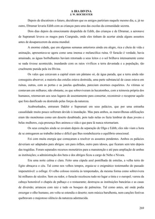A IRA DIVINA
J. W. ROCHESTER
Depois de discutirem o futuro, decidiram que os amigos partiriam naquele mesmo dia, e, já no
outro, Ebramar levaria Edith com as crianças para uma das escolas da comunidade secreta.
Dois dias depois da emocionante despedida de Edith, das crianças e de Ebramar, a aeronave
de Supramati levava os magos para Czargrado, onde eles tinham de acertar ainda alguns assuntos
antes de desaparecerem da arena mundial.
A enorme cidade, que em algumas semanas anteriores ainda era alegre, rica e cheia de vida e
animação, apresentava-se agora como uma imensa e melancólica ruína. O furacão é verdade, havia
amainado, as águas borbulhantes haviam retornado a seus leitos e o sol brilhava intensamente como
se nada tivesse acontecido, inundando com os raios vivíficos a terra devastada e a população, tão
cruelmente punida pela ira Divina.
Os vales que cercavam a capital eram um pântano só, de água parada, que a terra ainda não
conseguira absorver; a maioria das estufas estava destruída, uma parte substancial de casas estava em
ruínas, outras, com as portas e as janelas quebradas, pareciam enormes esqueletos. As vitimas se
contavam em milhares; não obstante, os que sobreviveram às hecatombes, com a teimosia própria dos
humanos, retornavam aos seus lugares de assentamento para consertar, reconstruir e recuperar aquilo
que fora danificado ou destruído pelas forças da natureza.
Acabrunhados, entraram Dakhir e Supramati em seus palácios, que por uma estranha
casualidade muito pouco sofreram devido à inundação. Mas para ambos, as maravilhosas edificações
eram tão monótonas como um deserto desabitado, pois tudo nelas os fazia lembrar de duas jovens e
belas mulheres, cuja presença lhes animou a vida e que para lá nunca retornariam.
Os seus corações ainda se esvaíam depois da separação de Olga e Edith; eles não viam a hora
de se entregarem ao trabalho árduo e difícil que lhes restabeleceria o equilíbrio emocional.
Foi com muita energia que começaram a resolver os assuntos pendentes. Ambos os palácios
deveriam ser adaptados para abrigos: um para órfãos, outro para idosos, que ficaram sem teto depois
das tragédias. Foram separados recursos monetários para a manutenção e até para ampliação de ambas
as instituições; a administração dos bens e dos abrigos ficou a cargo de Nebo e Nivara.
Era uma noite calma e clara. Feito uma cúpula azul pontilhada de estrelas, a velha terra do
Egito abraçava o céu. Tal como nos velhos tempos, erguia-se o enigmático testemunho do passado
impenetrável: a esfinge. O velho colosso resistiu às tempestades, da mesma forma como sobrevivera
há milhares de séculos. Sem eu redor, o furacão recolocou tudo no lugar a tinta e o ouropel; varreu da
cabeça honorável o chapéu de palhaço e o restaurante; destroçou as instituições bancárias e as casas
de diversão; arrancou com raiz e tudo os bosques de palmeiras. Tal como antes, até onde podia
enxergar o olho humano, em volta se estendia o deserto; nem música barulhenta, nem canções festivas
quebravam o majestoso silêncio da natureza adormecida.
269
 